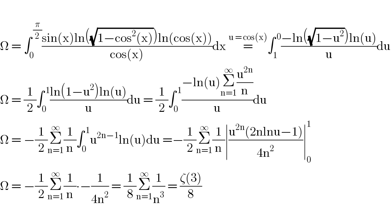  Ω = ∫_0 ^( (π/2)) ((sin(x)ln((√(1−cos^2 (x))))ln(cos(x)))/(cos(x)))dx =^(u = cos(x)) ∫_1 ^( 0) ((−ln((√(1−u^2 )))ln(u))/u)du  Ω = (1/2)∫_0 ^( 1) ((ln(1−u^2 )ln(u))/u)du = (1/2)∫_0 ^( 1) ((−ln(u)Σ_(n=1) ^∞ (u^(2n) /n))/u)du  Ω = −(1/2)Σ_(n=1) ^∞ (1/n)∫_0 ^( 1) u^(2n−1) ln(u)du =−(1/2)Σ_(n=1) ^∞ (1/n)∣((u^(2n) (2nlnu−1))/(4n^2 ))∣_0 ^1   Ω = −(1/2)Σ_(n=1) ^∞ (1/n)∙−(1/(4n^2 )) = (1/8)Σ_(n=1) ^∞ (1/n^3 ) = ((ζ(3))/8)  