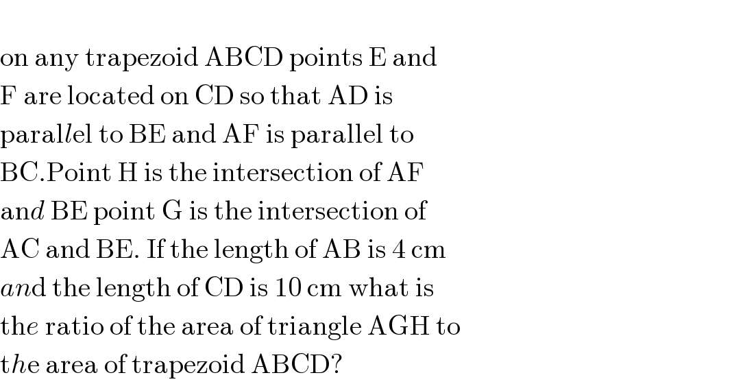  on any trapezoid ABCD points E and   F are located on CD so that AD is  parallel to BE and AF is parallel to   BC.Point H is the intersection of AF   and BE point G is the intersection of   AC and BE. If the length of AB is 4 cm  and the length of CD is 10 cm what is  the ratio of the area of triangle AGH to  the area of trapezoid ABCD?  