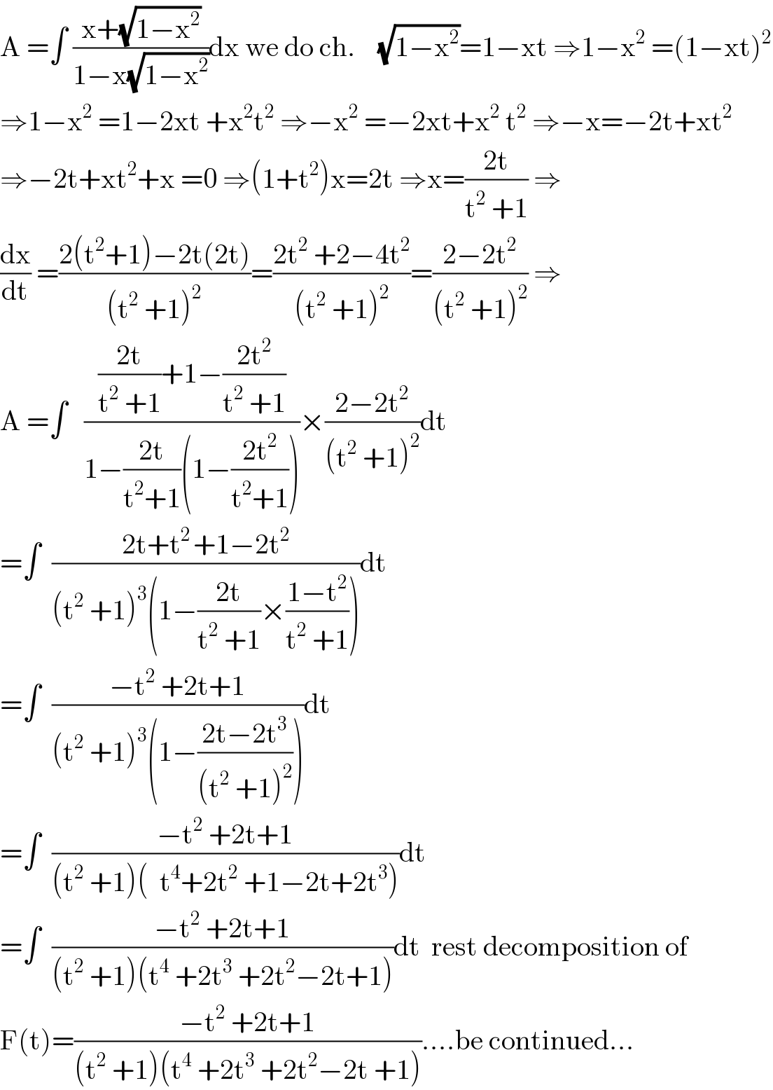 A =∫ ((x+(√(1−x^2 )))/(1−x(√(1−x^2 ))))dx we do ch.    (√(1−x^2 ))=1−xt ⇒1−x^2  =(1−xt)^2   ⇒1−x^2  =1−2xt +x^2 t^2  ⇒−x^2  =−2xt+x^2  t^2  ⇒−x=−2t+xt^2   ⇒−2t+xt^2 +x =0 ⇒(1+t^2 )x=2t ⇒x=((2t)/(t^2  +1)) ⇒  (dx/dt) =((2(t^2 +1)−2t(2t))/((t^2  +1)^2 ))=((2t^2  +2−4t^2 )/((t^2  +1)^2 ))=((2−2t^2 )/((t^2  +1)^2 )) ⇒  A =∫   ((((2t)/(t^2  +1))+1−((2t^2 )/(t^2  +1)))/(1−((2t)/(t^2 +1))(1−((2t^2 )/(t^2 +1)))))×((2−2t^2 )/((t^2  +1)^2 ))dt  =∫  ((2t+t^(2 ) +1−2t^2 )/((t^2  +1)^3 (1−((2t)/(t^2  +1))×((1−t^2 )/(t^2  +1)))))dt  =∫  ((−t^2  +2t+1)/((t^2  +1)^3 (1−((2t−2t^3 )/((t^2  +1)^2 )))))dt  =∫  ((−t^2  +2t+1)/((t^2  +1)(  t^4 +2t^2  +1−2t+2t^3 )))dt  =∫  ((−t^2  +2t+1)/((t^2  +1)(t^4  +2t^3  +2t^2 −2t+1)))dt  rest decomposition of  F(t)=((−t^2  +2t+1)/((t^2  +1)(t^4  +2t^3  +2t^2 −2t +1)))....be continued...  