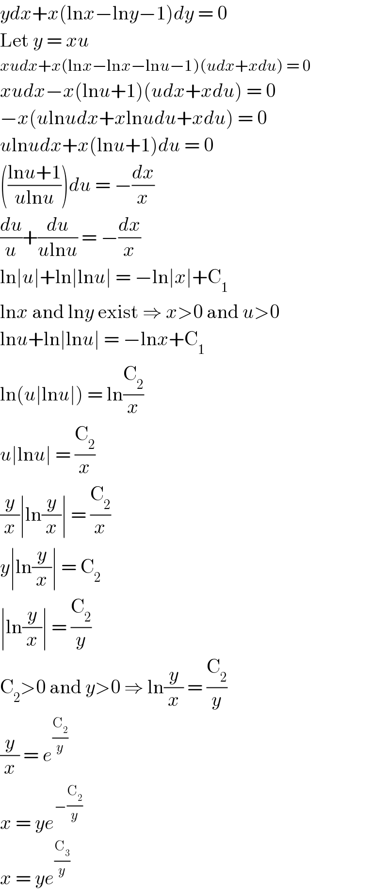 ydx+x(lnx−lny−1)dy = 0  Let y = xu  xudx+x(lnx−lnx−lnu−1)(udx+xdu) = 0  xudx−x(lnu+1)(udx+xdu) = 0  −x(ulnudx+xlnudu+xdu) = 0  ulnudx+x(lnu+1)du = 0  (((lnu+1)/(ulnu)))du = −(dx/x)  (du/u)+(du/(ulnu)) = −(dx/x)  ln∣u∣+ln∣lnu∣ = −ln∣x∣+C_1   lnx and lny exist ⇒ x>0 and u>0  lnu+ln∣lnu∣ = −lnx+C_1   ln(u∣lnu∣) = ln(C_2 /x)  u∣lnu∣ = (C_2 /x)  (y/x)∣ln(y/x)∣ = (C_2 /x)  y∣ln(y/x)∣ = C_2   ∣ln(y/x)∣ = (C_2 /y)  C_2 >0 and y>0 ⇒ ln(y/x) = (C_2 /y)  (y/x) = e^(C_2 /y)   x = ye^(−(C_2 /y))   x = ye^(C_3 /y)   