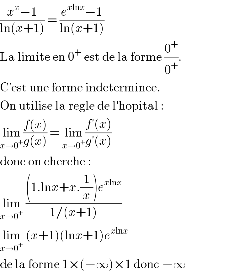 ((x^x −1)/(ln(x+1))) = ((e^(xlnx) −1)/(ln(x+1)))  La limite en 0^+  est de la forme (0^+ /0^+ ).  C′est une forme indeterminee.  On utilise la regle de l′hopital :  lim_(x→0^+ ) ((f(x))/(g(x))) = lim_(x→0^+ ) ((f′(x))/(g′(x)))  donc on cherche :  lim_(x→0^+ )  (((1.lnx+x.(1/x))e^(xlnx) )/(1/(x+1)))  lim_(x→0^+ )  (x+1)(lnx+1)e^(xlnx)   de la forme 1×(−∞)×1 donc −∞  