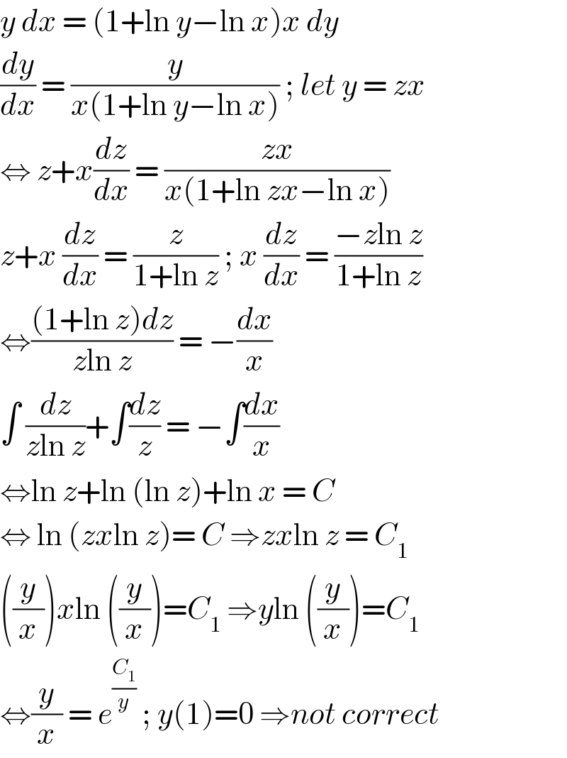 y dx = (1+ln y−ln x)x dy  (dy/dx) = (y/(x(1+ln y−ln x))) ; let y = zx   ⇔ z+x(dz/dx) = ((zx)/(x(1+ln zx−ln x)))  z+x (dz/dx) = (z/(1+ln z)) ; x (dz/dx) = ((−zln z)/(1+ln z))  ⇔(((1+ln z)dz)/(zln z)) = −(dx/x)  ∫ (dz/(zln z))+∫(dz/z) = −∫(dx/x)  ⇔ln z+ln (ln z)+ln x = C  ⇔ ln (zxln z)= C ⇒zxln z = C_1   ((y/x))xln ((y/x))=C_1  ⇒yln ((y/x))=C_1   ⇔(y/x) = e^(C_1 /y)  ; y(1)=0 ⇒not correct  