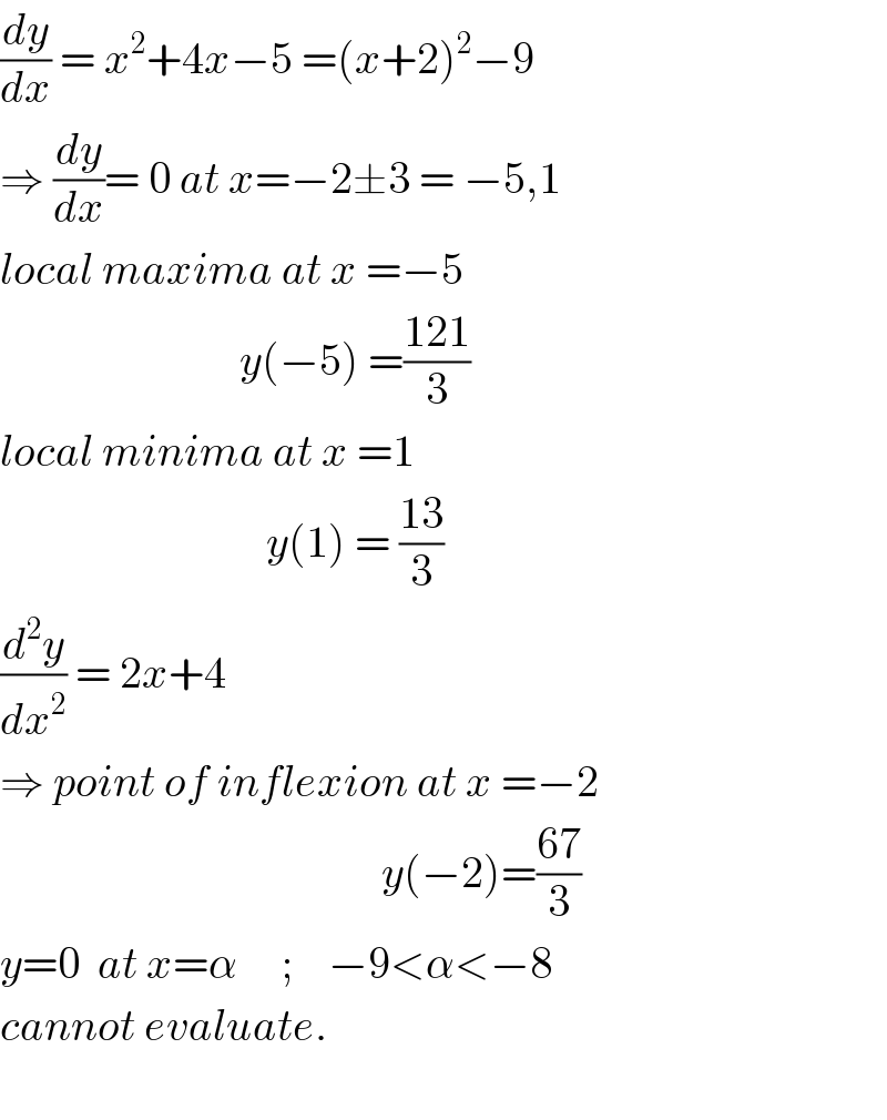 (dy/dx) = x^2 +4x−5 =(x+2)^2 −9  ⇒ (dy/dx)= 0 at x=−2±3 = −5,1  local maxima at x =−5                              y(−5) =((121)/3)   local minima at x =1                                y(1) = ((13)/3)  (d^2 y/dx^2 ) = 2x+4     ⇒ point of inflexion at x =−2                                             y(−2)=((67)/3)  y=0  at x=α     ;    −9<α<−8  cannot evaluate.        