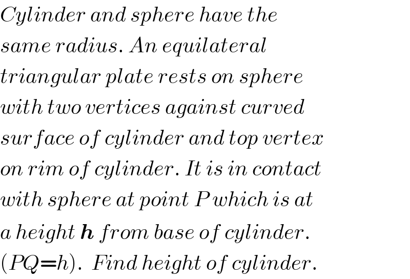 Cylinder and sphere have the  same radius. An equilateral  triangular plate rests on sphere  with two vertices against curved  surface of cylinder and top vertex  on rim of cylinder. It is in contact  with sphere at point P which is at  a height h from base of cylinder.  (PQ=h).  Find height of cylinder.  
