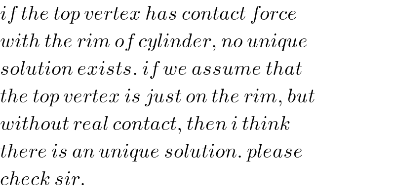 if the top vertex has contact force  with the rim of cylinder, no unique  solution exists. if we assume that  the top vertex is just on the rim, but  without real contact, then i think  there is an unique solution. please  check sir.  