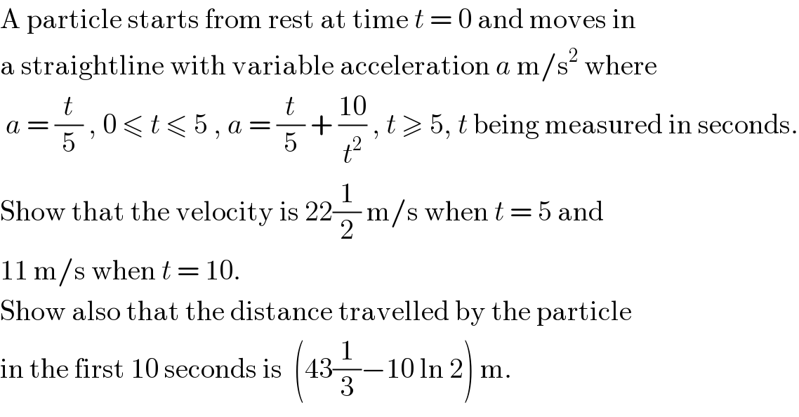 A particle starts from rest at time t = 0 and moves in   a straightline with variable acceleration a m/s^2  where    a = (t/5) , 0 ≤ t ≤ 5 , a = (t/5) + ((10)/t^2 ) , t ≥ 5, t being measured in seconds.  Show that the velocity is 22(1/2) m/s when t = 5 and  11 m/s when t = 10.  Show also that the distance travelled by the particle  in the first 10 seconds is  (43(1/3)−10 ln 2) m.  