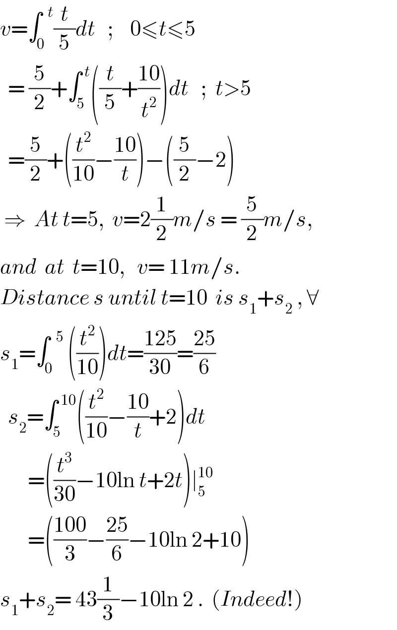 v=∫_0 ^(  t) (t/5)dt   ;    0≤t≤5    = (5/2)+∫_5 ^( t) ((t/5)+((10)/t^2 ))dt   ;  t>5    =(5/2)+((t^2 /(10))−((10)/t))−((5/2)−2)   ⇒  At t=5,  v=2(1/2)m/s = (5/2)m/s,  and  at  t=10,   v= 11m/s.  Distance s until t=10  is s_1 +s_2  , ∀  s_1 =∫_0 ^(  5)  ((t^2 /(10)))dt=((125)/(30))=((25)/6)    s_2 =∫_5 ^( 10) ((t^2 /(10))−((10)/t)+2)dt         =((t^3 /(30))−10ln t+2t)∣_5 ^(10)          =(((100)/3)−((25)/6)−10ln 2+10)  s_1 +s_2 = 43(1/3)−10ln 2 .  (Indeed!)  
