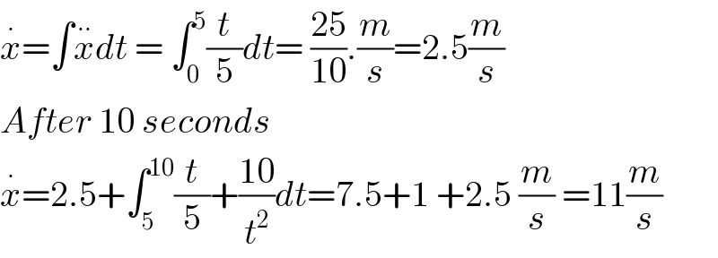 x^. =∫x^(..) dt = ∫_0 ^5 (t/5)dt= ((25)/(10)).(m/s)=2.5(m/s)  After 10 seconds   x^. =2.5+∫_5 ^(10) (t/5)+((10)/t^2 )dt=7.5+1 +2.5 (m/s) =11(m/s)  