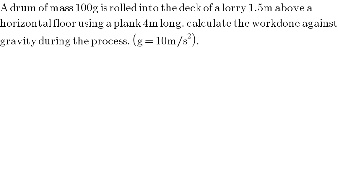 A drum of mass 100g is rolled into the deck of a lorry 1.5m above a   horizontal floor using a plank 4m long. calculate the workdone against  gravity during the process. (g = 10m/s^2 ).  
