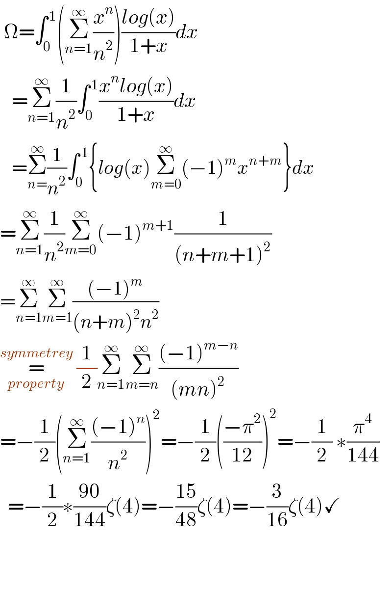  Ω=∫_0 ^( 1) (Σ_(n=1) ^∞ (x^n /n^2 ))((log(x))/(1+x))dx     =Σ_(n=1) ^∞ (1/n^2 )∫_0 ^( 1) ((x^n log(x))/(1+x))dx     =Σ_(n=) ^∞ (1/n^2 )∫_0 ^( 1) {log(x)Σ_(m=0) ^∞ (−1)^m x^(n+m) }dx  =Σ_(n=1) ^∞ (1/n^2 )Σ_(m=0) ^∞ (−1)^(m+1) (1/((n+m+1)^2 ))  =Σ_(n=1) ^∞ Σ_(m=1) ^∞ (((−1)^m )/((n+m)^2 n^2 ))  =_(property) ^(symmetrey)  (1/2)Σ_(n=1) ^∞ Σ_(m=n) ^∞ (((−1)^(m−n) )/((mn)^2 ))  =−(1/2)(Σ_(n=1) ^∞ (((−1)^n )/n^2 ))^2 =−(1/2)(((−π^2 )/(12)))^2 =−(1/2) ∗(π^4 /(144))    =−(1/2)∗((90)/(144))ζ(4)=−((15)/(48))ζ(4)=−(3/(16))ζ(4)✓          