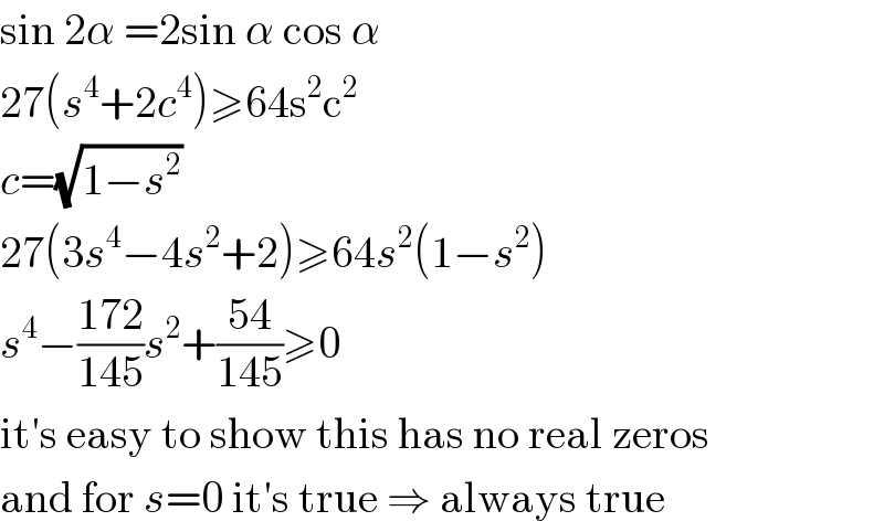 sin 2α =2sin α cos α  27(s^4 +2c^4 )≥64s^2 c^2   c=(√(1−s^2 ))  27(3s^4 −4s^2 +2)≥64s^2 (1−s^2 )  s^4 −((172)/(145))s^2 +((54)/(145))≥0  it′s easy to show this has no real zeros  and for s=0 it′s true ⇒ always true  