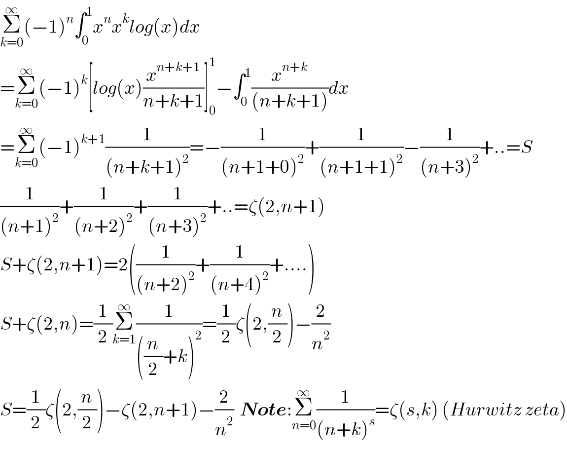 Σ_(k=0) ^∞ (−1)^n ∫_0 ^1 x^n x^k log(x)dx  =Σ_(k=0) ^∞ (−1)^k [log(x)(x^(n+k+1) /(n+k+1))]_0 ^1 −∫_0 ^1 (x^(n+k) /((n+k+1)))dx  =Σ_(k=0) ^∞ (−1)^(k+1) (1/((n+k+1)^2 ))=−(1/((n+1+0)^2 ))+(1/((n+1+1)^2 ))−(1/((n+3)^2 ))+..=S  (1/((n+1)^2 ))+(1/((n+2)^2 ))+(1/((n+3)^2 ))+..=ζ(2,n+1)  S+ζ(2,n+1)=2((1/((n+2)^2 ))+(1/((n+4)^2 ))+....)  S+ζ(2,n)=(1/2)Σ_(k=1) ^∞ (1/(((n/2)+k)^2 ))=(1/2)ζ(2,(n/2))−(2/n^2 )  S=(1/2)ζ(2,(n/2))−ζ(2,n+1)−(2/n^2 )  Note:Σ_(n=0) ^∞ (1/((n+k)^s ))=ζ(s,k) (Hurwitz zeta)  
