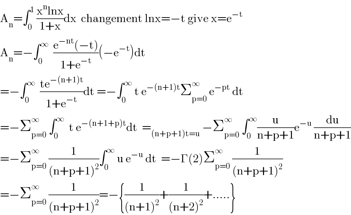 A_n =∫_0 ^1  ((x^n lnx)/(1+x))dx  changement lnx=−t give x=e^(−t)   A_n =−∫_0 ^∞   ((e^(−nt) (−t))/(1+e^(−t) ))(−e^(−t) )dt  =−∫_0 ^∞   ((te^(−(n+1)t) )/(1+e^(−t) ))dt =−∫_0 ^∞  t e^(−(n+1)t) Σ_(p=0) ^∞  e^(−pt)  dt  =−Σ_(p=0) ^∞  ∫_0 ^∞   t e^(−(n+1+p)t) dt  =_((n+p+1)t=u)  −Σ_(p=0) ^∞  ∫_0 ^∞ (u/(n+p+1))e^(−u)  (du/(n+p+1))  =−Σ_(p=0) ^∞  (1/((n+p+1)^2 ))∫_0 ^∞  u e^(−u)  dt  =−Γ(2)Σ_(p=0) ^∞  (1/((n+p+1)^2 ))  =−Σ_(p=0) ^∞  (1/((n+p+1)^2 ))=−{(1/((n+1)^2 ))+(1/((n+2)^2 ))+.....}  
