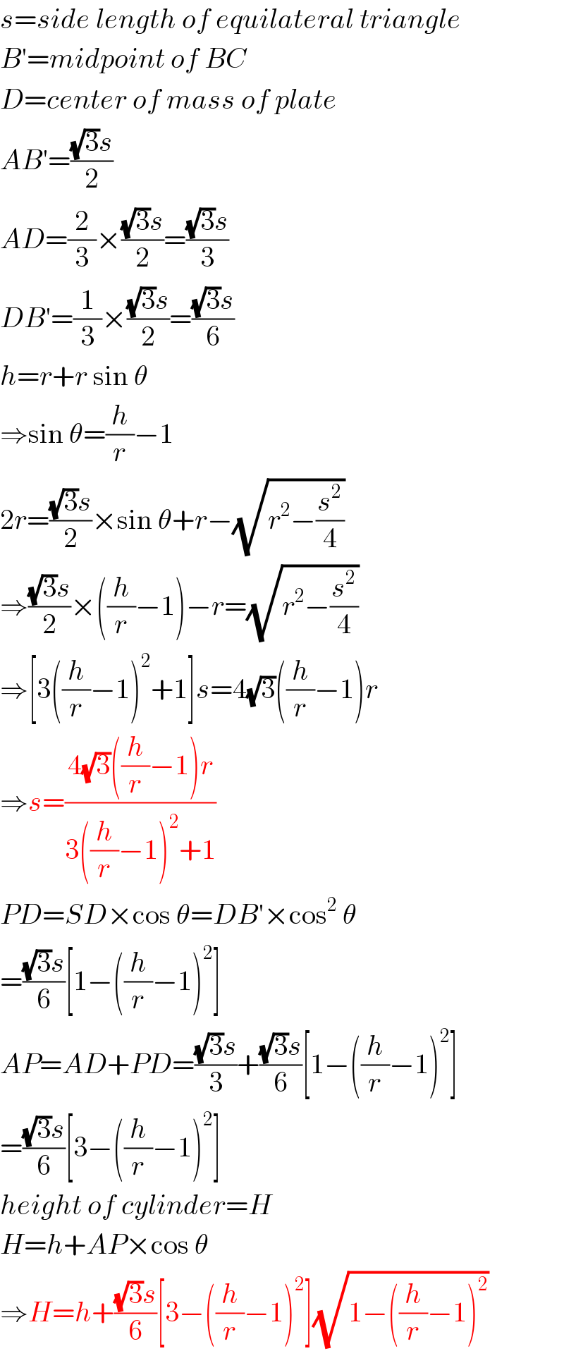 s=side length of equilateral triangle  B′=midpoint of BC  D=center of mass of plate  AB′=(((√3)s)/2)  AD=(2/3)×(((√3)s)/2)=(((√3)s)/3)  DB′=(1/3)×(((√3)s)/2)=(((√3)s)/6)  h=r+r sin θ  ⇒sin θ=(h/r)−1  2r=(((√3)s)/2)×sin θ+r−(√(r^2 −(s^2 /4)))  ⇒(((√3)s)/2)×((h/r)−1)−r=(√(r^2 −(s^2 /4)))  ⇒[3((h/r)−1)^2 +1]s=4(√3)((h/r)−1)r  ⇒s=((4(√3)((h/r)−1)r)/(3((h/r)−1)^2 +1))  PD=SD×cos θ=DB′×cos^2  θ  =(((√3)s)/6)[1−((h/r)−1)^2 ]  AP=AD+PD=(((√3)s)/3)+(((√3)s)/6)[1−((h/r)−1)^2 ]  =(((√3)s)/6)[3−((h/r)−1)^2 ]  height of cylinder=H  H=h+AP×cos θ  ⇒H=h+(((√3)s)/6)[3−((h/r)−1)^2 ](√(1−((h/r)−1)^2 ))  