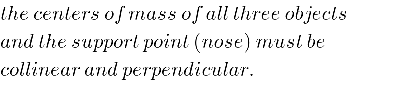 the centers of mass of all three objects  and the support point (nose) must be  collinear and perpendicular.  