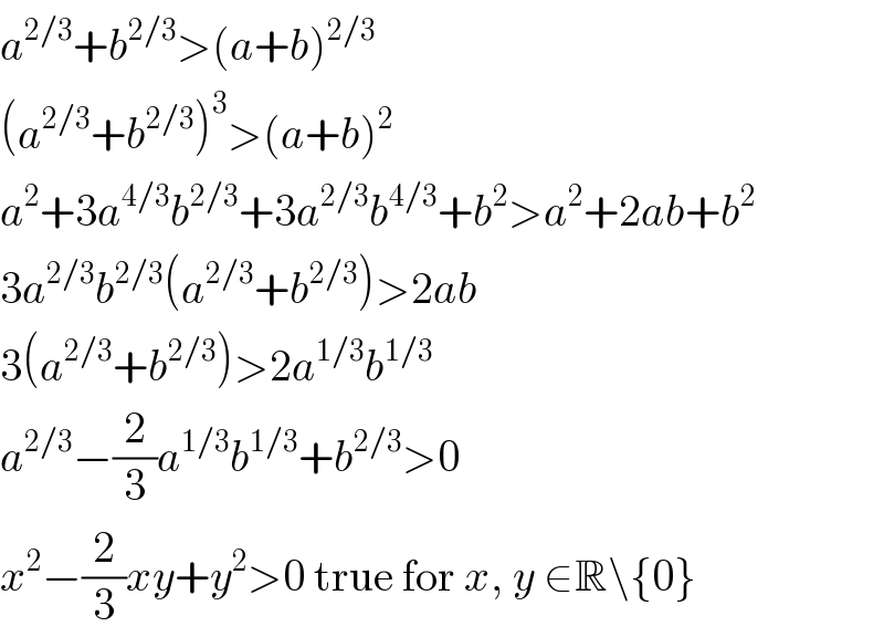 a^(2/3) +b^(2/3) >(a+b)^(2/3)   (a^(2/3) +b^(2/3) )^3 >(a+b)^2   a^2 +3a^(4/3) b^(2/3) +3a^(2/3) b^(4/3) +b^2 >a^2 +2ab+b^2   3a^(2/3) b^(2/3) (a^(2/3) +b^(2/3) )>2ab  3(a^(2/3) +b^(2/3) )>2a^(1/3) b^(1/3)   a^(2/3) −(2/3)a^(1/3) b^(1/3) +b^(2/3) >0  x^2 −(2/3)xy+y^2 >0 true for x, y ∈R\{0}  