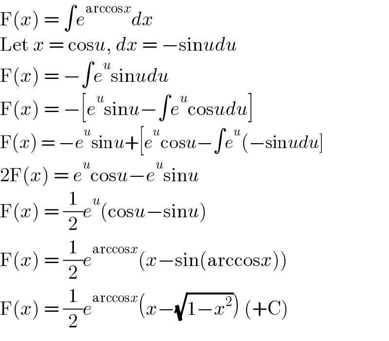 F(x) = ∫e^(arccosx) dx  Let x = cosu, dx = −sinudu  F(x) = −∫e^u sinudu  F(x) = −[e^u sinu−∫e^u cosudu]  F(x) = −e^u sinu+[e^u cosu−∫e^u (−sinudu]  2F(x) = e^u cosu−e^u sinu  F(x) = (1/2)e^u (cosu−sinu)  F(x) = (1/2)e^(arccosx) (x−sin(arccosx))  F(x) = (1/2)e^(arccosx) (x−(√(1−x^2 ))) (+C)  