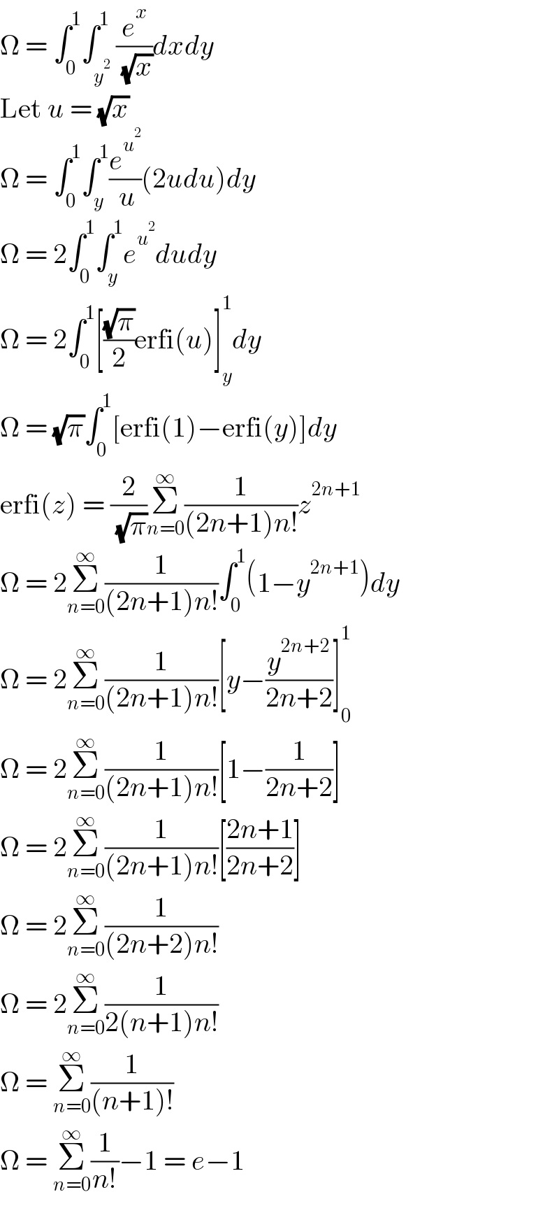Ω = ∫_0 ^1 ∫_y^2  ^1 (e^x /( (√x)))dxdy  Let u = (√x)  Ω = ∫_0 ^1 ∫_y ^1 (e^u^2  /( u))(2udu)dy  Ω = 2∫_0 ^1 ∫_y ^1 e^u^2  dudy  Ω = 2∫_0 ^1 [((√π)/2)erfi(u)]_y ^1 dy  Ω = (√π)∫_0 ^1 [erfi(1)−erfi(y)]dy  erfi(z) = (2/( (√π)))Σ_(n=0) ^∞ (1/((2n+1)n!))z^(2n+1)   Ω = 2Σ_(n=0) ^∞ (1/((2n+1)n!))∫_0 ^1 (1−y^(2n+1) )dy  Ω = 2Σ_(n=0) ^∞ (1/((2n+1)n!))[y−(y^(2n+2) /(2n+2))]_0 ^1   Ω = 2Σ_(n=0) ^∞ (1/((2n+1)n!))[1−(1/(2n+2))]  Ω = 2Σ_(n=0) ^∞ (1/((2n+1)n!))[((2n+1)/(2n+2))]  Ω = 2Σ_(n=0) ^∞ (1/((2n+2)n!))  Ω = 2Σ_(n=0) ^∞ (1/(2(n+1)n!))  Ω = Σ_(n=0) ^∞ (1/((n+1)!))  Ω = Σ_(n=0) ^∞ (1/(n!))−1 = e−1  