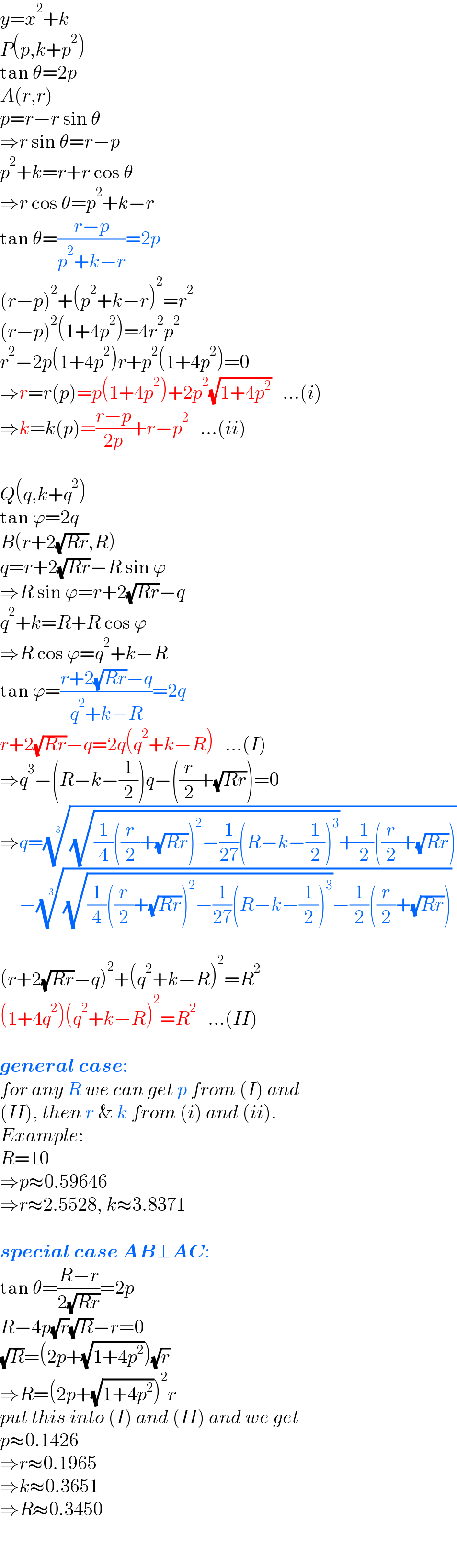 y=x^2 +k  P(p,k+p^2 )  tan θ=2p  A(r,r)  p=r−r sin θ  ⇒r sin θ=r−p  p^2 +k=r+r cos θ  ⇒r cos θ=p^2 +k−r  tan θ=((r−p)/(p^2 +k−r))=2p  (r−p)^2 +(p^2 +k−r)^2 =r^2   (r−p)^2 (1+4p^2 )=4r^2 p^2   r^2 −2p(1+4p^2 )r+p^2 (1+4p^2 )=0  ⇒r=r(p)=p(1+4p^2 )+2p^2 (√(1+4p^2 ))   ...(i)  ⇒k=k(p)=((r−p)/(2p))+r−p^2    ...(ii)    Q(q,k+q^2 )  tan ϕ=2q  B(r+2(√(Rr)),R)  q=r+2(√(Rr))−R sin ϕ  ⇒R sin ϕ=r+2(√(Rr))−q  q^2 +k=R+R cos ϕ  ⇒R cos ϕ=q^2 +k−R  tan ϕ=((r+2(√(Rr))−q)/(q^2 +k−R))=2q  r+2(√(Rr))−q=2q(q^2 +k−R)   ...(I)  ⇒q^3 −(R−k−(1/2))q−((r/2)+(√(Rr)))=0  ⇒q=(((√((1/4)((r/2)+(√(Rr)))^2 −(1/(27))(R−k−(1/2))^3 ))+(1/2)((r/2)+(√(Rr)))))^(1/3)        −(((√((1/4)((r/2)+(√(Rr)))^2 −(1/(27))(R−k−(1/2))^3 ))−(1/2)((r/2)+(√(Rr)))))^(1/3)     (r+2(√(Rr))−q)^2 +(q^2 +k−R)^2 =R^2   (1+4q^2 )(q^2 +k−R)^2 =R^2    ...(II)    general case:  for any R we can get p from (I) and  (II), then r & k from (i) and (ii).  Example:  R=10  ⇒p≈0.59646  ⇒r≈2.5528, k≈3.8371    special case AB⊥AC:  tan θ=((R−r)/(2(√(Rr))))=2p  R−4p(√r)(√R)−r=0  (√R)=(2p+(√(1+4p^2 )))(√r)  ⇒R=(2p+(√(1+4p^2 )))^2 r  put this into (I) and (II) and we get  p≈0.1426  ⇒r≈0.1965  ⇒k≈0.3651  ⇒R≈0.3450  