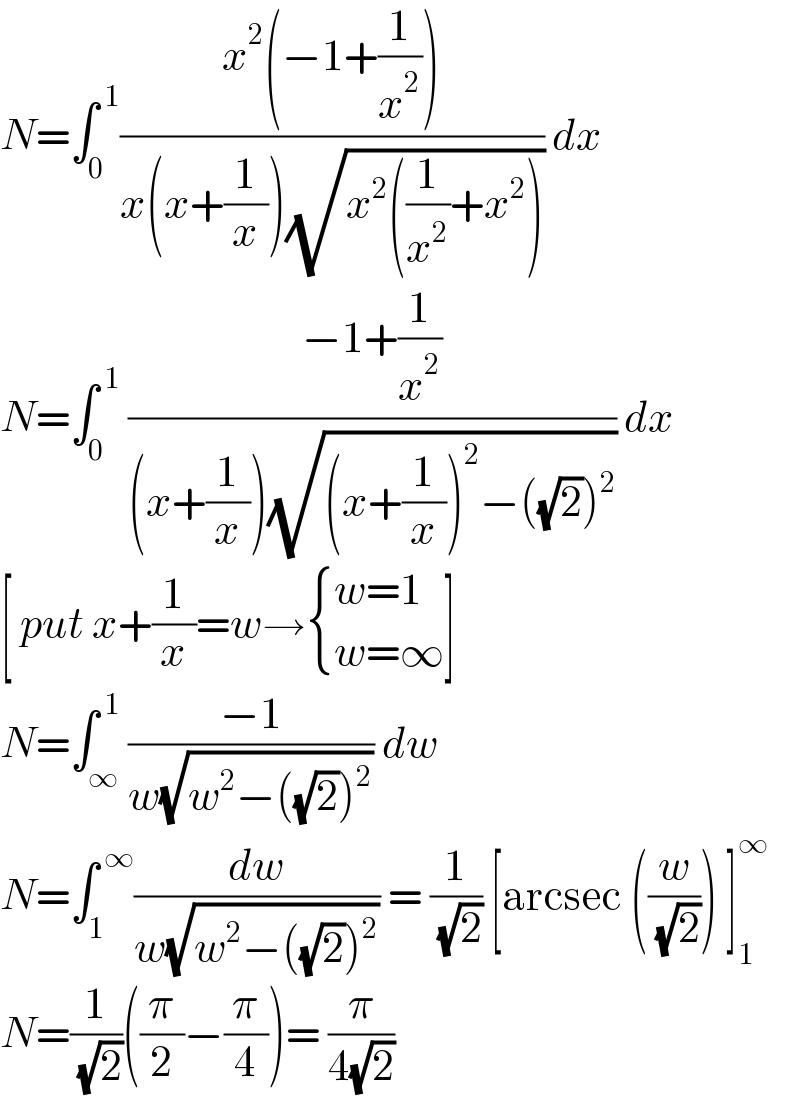 N=∫_0 ^( 1) ((x^2 (−1+(1/x^2 )))/(x(x+(1/x))(√(x^2 ((1/x^2 )+x^2 ))))) dx  N=∫_0 ^( 1)  ((−1+(1/x^2 ))/((x+(1/x))(√((x+(1/x))^2 −((√2))^2 )))) dx  [ put x+(1/x)=w→ { ((w=1)),((w=∞)) :}]   N=∫_∞ ^( 1) ((−1)/(w(√(w^2 −((√2))^2 )))) dw   N=∫_1 ^( ∞) (dw/(w(√(w^2 −((√2))^2 )))) = (1/( (√2))) [arcsec ((w/( (√2)))) ]_1 ^∞   N=(1/( (√2)))((π/2)−(π/4))= (π/(4(√2)))  