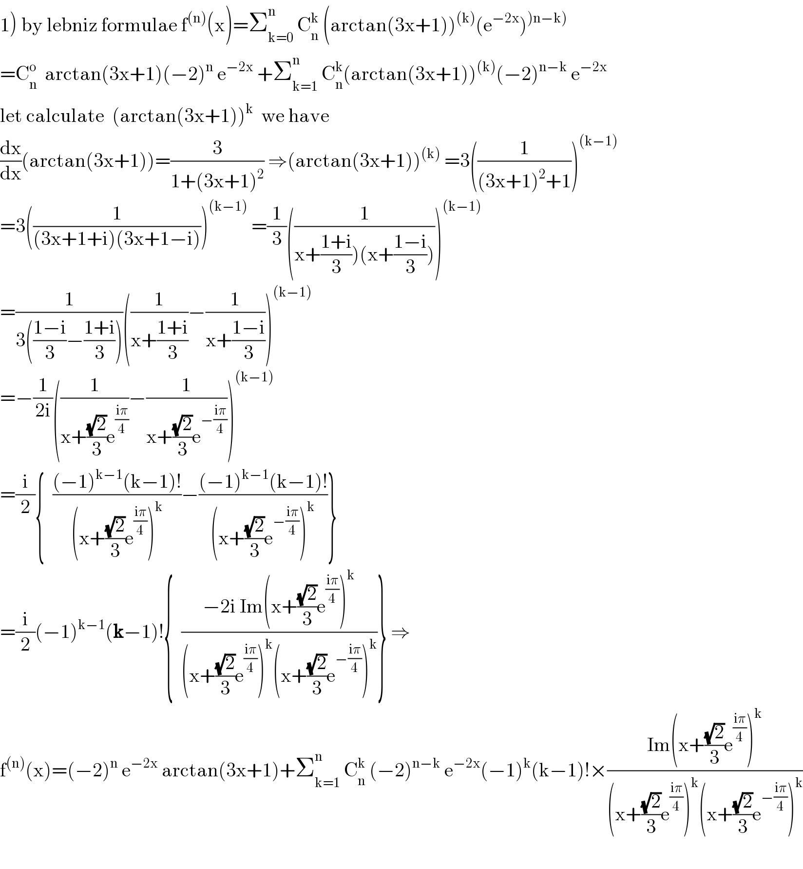1) by lebniz formulae f^((n)) (x)=Σ_(k=0) ^n  C_n ^k  (arctan(3x+1))^((k)) (e^(−2x) )^()n−k))   =C_n ^o   arctan(3x+1)(−2)^n  e^(−2x)  +Σ_(k=1) ^n  C_n ^k (arctan(3x+1))^((k)) (−2)^(n−k)  e^(−2x)   let calculate  (arctan(3x+1))^k   we have  (dx/dx)(arctan(3x+1))=(3/(1+(3x+1)^2 )) ⇒(arctan(3x+1))^((k))  =3((1/((3x+1)^2 +1)))^((k−1))   =3((1/((3x+1+i)(3x+1−i))))^((k−1))  =(1/3)((1/(x+((1+i)/3))(x+((1−i)/3)))))^((k−1))   =(1/(3(((1−i)/3)−((1+i)/3))))((1/(x+((1+i)/3)))−(1/(x+((1−i)/3))))^((k−1))   =−(1/(2i))((1/(x+((√2)/3)e^((iπ)/4) ))−(1/(x+((√2)/3)e^(−((iπ)/4)) )))^((k−1))   =(i/2){  (((−1)^(k−1) (k−1)!)/((x+((√2)/3)e^((iπ)/4) )^k ))−(((−1)^(k−1) (k−1)!)/((x+((√2)/3)e^(−((iπ)/4)) )^k ))}  =(i/2)(−1)^(k−1) (k−1)!{  ((−2i Im(x+((√2)/3)e^((iπ)/4) )^k )/((x+((√2)/3)e^((iπ)/4) )^k (x+((√2)/3)e^(−((iπ)/4)) )^k ))} ⇒  f^((n)) (x)=(−2)^n  e^(−2x)  arctan(3x+1)+Σ_(k=1) ^n  C_n ^k  (−2)^(n−k)  e^(−2x) (−1)^k (k−1)!×((Im(x+((√2)/3)e^((iπ)/4) )^k )/((x+((√2)/3)e^((iπ)/4) )^k (x+((√2)/3)e^(−((iπ)/4)) )^k ))    
