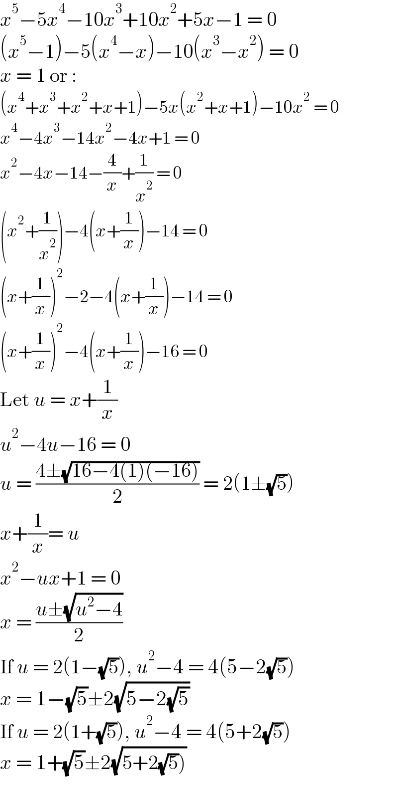 x^5 −5x^4 −10x^3 +10x^2 +5x−1 = 0  (x^5 −1)−5(x^4 −x)−10(x^3 −x^2 ) = 0  x = 1 or :  (x^4 +x^3 +x^2 +x+1)−5x(x^2 +x+1)−10x^2  = 0  x^4 −4x^3 −14x^2 −4x+1 = 0  x^2 −4x−14−(4/x)+(1/x^2 ) = 0  (x^2 +(1/x^2 ))−4(x+(1/x))−14 = 0  (x+(1/x))^2 −2−4(x+(1/x))−14 = 0  (x+(1/x))^2 −4(x+(1/x))−16 = 0  Let u = x+(1/x)  u^2 −4u−16 = 0  u = ((4±(√(16−4(1)(−16))))/2) = 2(1±(√5))  x+(1/x)= u  x^2 −ux+1 = 0  x = ((u±(√(u^2 −4)))/2)  If u = 2(1−(√5)), u^2 −4 = 4(5−2(√5))  x = 1−(√5)±2(√(5−2(√5)))  If u = 2(1+(√5)), u^2 −4 = 4(5+2(√5))  x = 1+(√5)±2(√(5+2(√5))))  