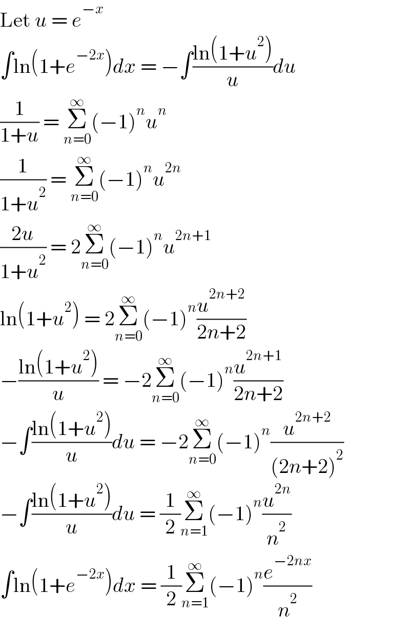 Let u = e^(−x)   ∫ln(1+e^(−2x) )dx = −∫((ln(1+u^2 ))/u)du  (1/(1+u)) = Σ_(n=0) ^∞ (−1)^n u^n   (1/(1+u^2 )) = Σ_(n=0) ^∞ (−1)^n u^(2n)   ((2u)/(1+u^2 )) = 2Σ_(n=0) ^∞ (−1)^n u^(2n+1)   ln(1+u^2 ) = 2Σ_(n=0) ^∞ (−1)^n (u^(2n+2) /(2n+2))  −((ln(1+u^2 ))/u) = −2Σ_(n=0) ^∞ (−1)^n (u^(2n+1) /(2n+2))  −∫((ln(1+u^2 ))/u)du = −2Σ_(n=0) ^∞ (−1)^n (u^(2n+2) /((2n+2)^2 ))  −∫((ln(1+u^2 ))/u)du = (1/2)Σ_(n=1) ^∞ (−1)^n (u^(2n) /n^2 )  ∫ln(1+e^(−2x) )dx = (1/2)Σ_(n=1) ^∞ (−1)^n (e^(−2nx) /n^2 )  