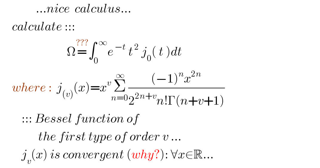                ...nice  calculus...       calculate :::                              Ω=^(???) ∫_0 ^(  ∞) e^( −t)  t^( 2)  j_0 ( t )dt       where :  j_((v)) (x)=x^v Σ_(n=0) ^( ∞) (((−1)^n x^(2n) )/(2^(2n+v) n!Γ(n+v+1)))            ::: Bessel function of                   the first type of order v ...            j_v (x) is convergent (why?): ∀x∈R...  