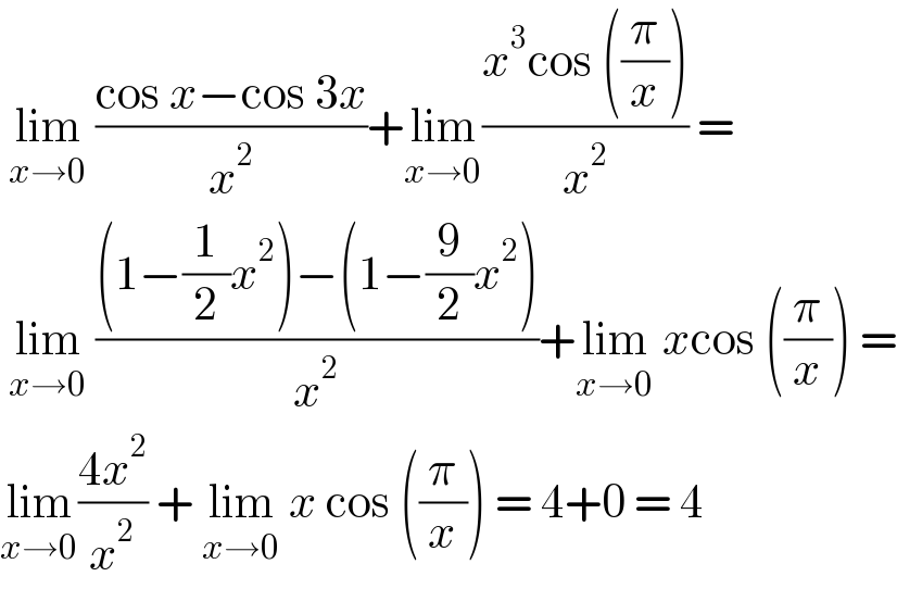  lim_(x→0)  ((cos x−cos 3x)/x^2 )+lim_(x→0) ((x^3 cos ((π/x)))/x^2 ) =   lim_(x→0)  (((1−(1/2)x^2 )−(1−(9/2)x^2 ))/x^2 )+lim_(x→0)  xcos ((π/x)) =  lim_(x→0) ((4x^2 )/x^2 ) + lim_(x→0)  x cos ((π/x)) = 4+0 = 4  