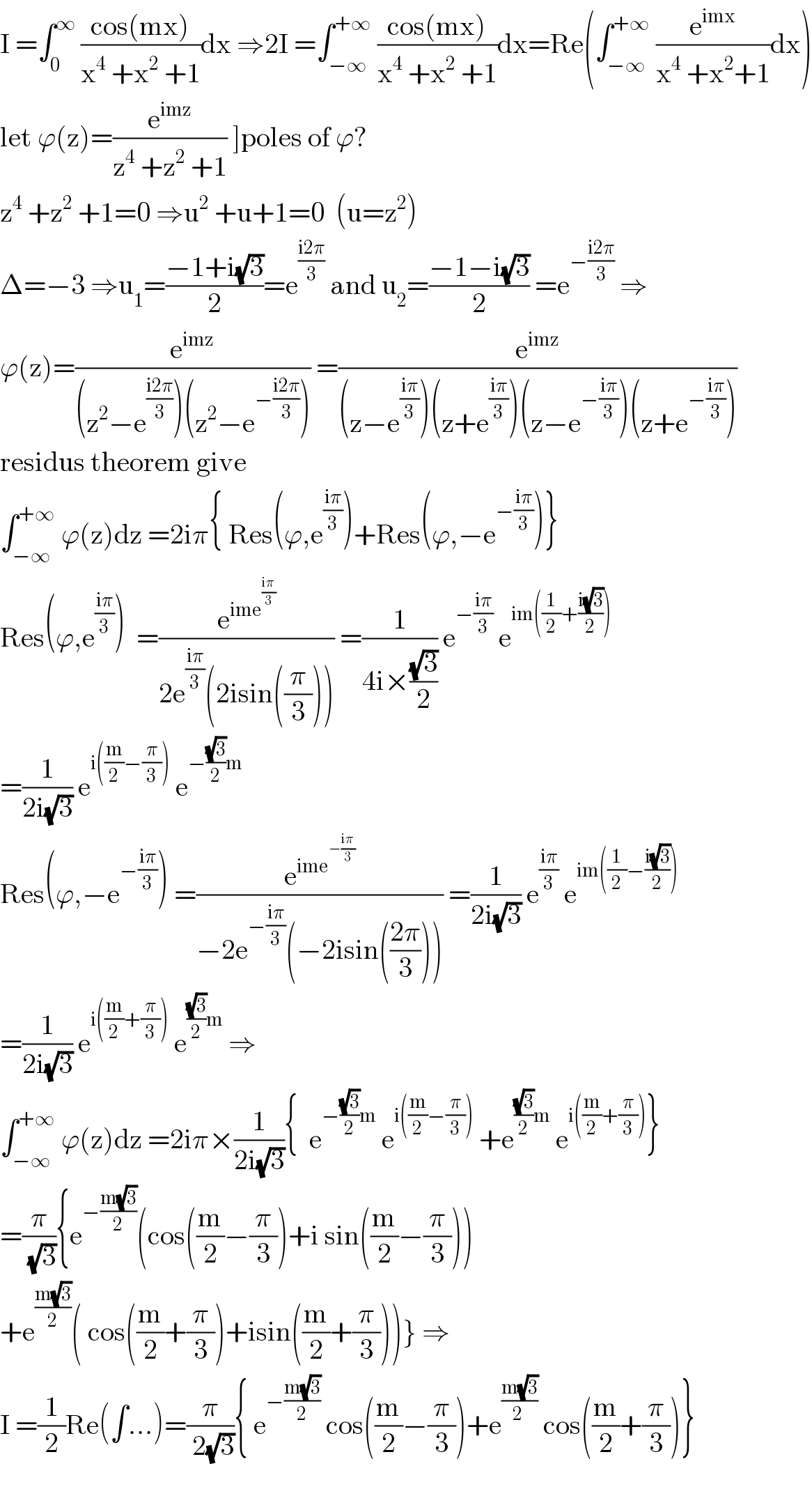 I =∫_0 ^∞  ((cos(mx))/(x^4  +x^2  +1))dx ⇒2I =∫_(−∞) ^(+∞)  ((cos(mx))/(x^4  +x^2  +1))dx=Re(∫_(−∞) ^(+∞)  (e^(imx) /(x^4  +x^2 +1))dx)  let ϕ(z)=(e^(imz) /(z^4  +z^2  +1)) ]poles of ϕ?  z^4  +z^2  +1=0 ⇒u^2  +u+1=0  (u=z^2 )  Δ=−3 ⇒u_1 =((−1+i(√3))/2)=e^((i2π)/3)  and u_2 =((−1−i(√3))/2) =e^(−((i2π)/3))  ⇒  ϕ(z)=(e^(imz) /((z^2 −e^((i2π)/3) )(z^2 −e^(−((i2π)/3)) ))) =(e^(imz) /((z−e^((iπ)/3) )(z+e^((iπ)/3) )(z−e^(−((iπ)/3)) )(z+e^(−((iπ)/3)) )))  residus theorem give   ∫_(−∞) ^(+∞)  ϕ(z)dz =2iπ{ Res(ϕ,e^((iπ)/3) )+Res(ϕ,−e^(−((iπ)/3)) )}  Res(ϕ,e^((iπ)/3) )  =(e^(ime^((iπ)/3) ) /(2e^((iπ)/3) (2isin((π/3))))) =(1/(4i×((√3)/2))) e^(−((iπ)/3))  e^(im((1/2)+((i(√3))/2)))   =(1/(2i(√3))) e^(i((m/2)−(π/3)))  e^(−((√3)/2)m)   Res(ϕ,−e^(−((iπ)/3)) ) =(e^(ime^(−((iπ)/3)) ) /(−2e^(−((iπ)/3)) (−2isin(((2π)/3))))) =(1/(2i(√3))) e^((iπ)/3)  e^(im((1/2)−((i(√3))/2)))   =(1/(2i(√3))) e^(i((m/2)+(π/3)))  e^(((√3)/2)m)  ⇒  ∫_(−∞) ^(+∞)  ϕ(z)dz =2iπ×(1/(2i(√3))){  e^(−((√3)/2)m)  e^(i((m/2)−(π/3)))  +e^(((√3)/2)m)  e^(i((m/2)+(π/3))) }  =(π/( (√3))){e^(−((m(√3))/2)) (cos((m/2)−(π/3))+i sin((m/2)−(π/3)))  +e^((m(√3))/2) ( cos((m/2)+(π/3))+isin((m/2)+(π/3)))} ⇒  I =(1/2)Re(∫...)=(π/( 2(√3))){ e^(−((m(√3))/2))  cos((m/2)−(π/3))+e^((m(√3))/(2 ))  cos((m/2)+(π/3))}    
