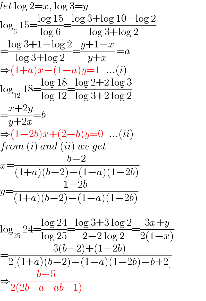 let log 2=x, log 3=y  log_6  15=((log 15)/(log 6))=((log 3+log 10−log 2)/(log 3+log 2))  =((log 3+1−log 2)/(log 3+log 2))=((y+1−x)/(y+x)) =a  ⇒(1+a)x−(1−a)y=1   ...(i)  log_(12)  18=((log 18)/(log 12))=((log 2+2 log 3)/(log 3+2 log 2))  =((x+2y)/(y+2x))=b  ⇒(1−2b)x+(2−b)y=0   ...(ii)  from (i) and (ii) we get  x=((b−2)/((1+a)(b−2)−(1−a)(1−2b)))  y=((1−2b)/((1+a)(b−2)−(1−a)(1−2b)))    log_(25)  24=((log 24)/(log 25))=((log 3+3 log 2)/(2−2 log 2))=((3x+y)/(2(1−x)))  =((3(b−2)+(1−2b))/(2[(1+a)(b−2)−(1−a)(1−2b)−b+2]))  ⇒((b−5)/(2(2b−a−ab−1)))  