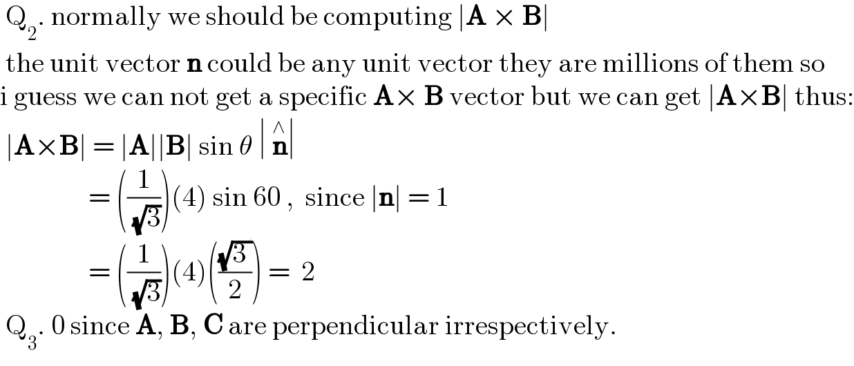  Q_2 . normally we should be computing ∣A × B∣    the unit vector n could be any unit vector they are millions of them so  i guess we can not get a specific A× B vector but we can get ∣A×B∣ thus:   ∣A×B∣ = ∣A∣∣B∣ sin θ ∣ n^∧ ∣                  = ((1/( (√3))))(4) sin 60 ,  since ∣n∣ = 1                  = ((1/( (√3))))(4)(((√(3 ))/2)) =  2   Q_3 . 0 since A, B, C are perpendicular irrespectively.  