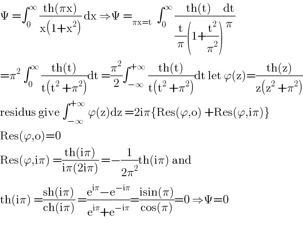 Ψ =∫_0 ^∞  ((th(πx))/(x(1+x^2 ))) dx ⇒Ψ =_(πx=t)   ∫_0 ^∞  ((th(t))/((t/π)(1+(t^2 /π^2 ))))(dt/π)  =π^2  ∫_0 ^∞  ((th(t))/(t(t^2  +π^2 )))dt =(π^2 /2)∫_(−∞) ^(+∞)  ((th(t))/(t(t^2  +π^2 )))dt let ϕ(z)=((th(z))/(z(z^2  +π^2 )))  residus give ∫_(−∞) ^(+∞)  ϕ(z)dz =2iπ{Res(ϕ,o) +Res(ϕ,iπ)}  Res(ϕ,o)=0  Res(ϕ,iπ) =((th(iπ))/(iπ(2iπ))) =−(1/(2π^2 ))th(iπ) and  th(iπ) =((sh(iπ))/(ch(iπ))) =((e^(iπ) −e^(−iπ) )/(e^(iπ) +e^(−iπ) ))=((isin(π))/(cos(π)))=0 ⇒Ψ=0    
