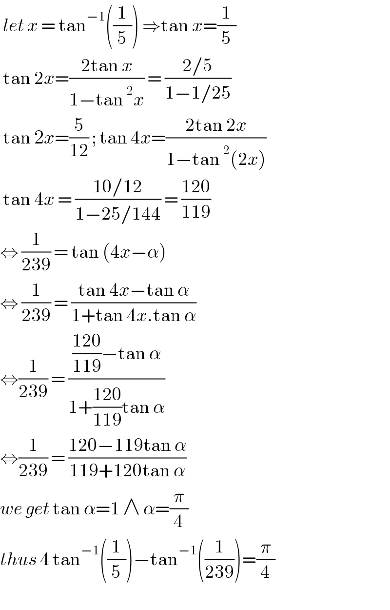  let x = tan^(−1) ((1/5)) ⇒tan x=(1/5)   tan 2x=((2tan x)/(1−tan^2 x)) = ((2/5)/(1−1/25))    tan 2x=(5/(12)) ; tan 4x=((2tan 2x)/(1−tan^2 (2x)))   tan 4x = ((10/12)/(1−25/144)) = ((120)/(119))  ⇔ (1/(239)) = tan (4x−α)  ⇔ (1/(239)) = ((tan 4x−tan α)/(1+tan 4x.tan α))  ⇔(1/(239)) = ((((120)/(119))−tan α)/(1+((120)/(119))tan α))  ⇔(1/(239)) = ((120−119tan α)/(119+120tan α))  we get tan α=1 ∧ α=(π/4)  thus 4 tan^(−1) ((1/5))−tan^(−1) ((1/(239)))=(π/4)    