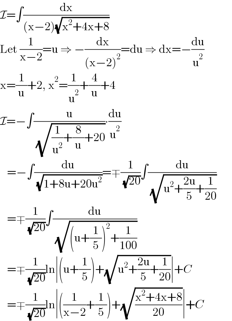 I=∫(dx/((x−2)(√(x^2 +4x+8))))  Let (1/(x−2))=u ⇒ −(dx/((x−2)^2 ))=du ⇒ dx=−(du/u^2 )  x=(1/u)+2, x^2 =(1/u^2 )+(4/u)+4  I=−∫(u/( (√((1/u^2 )+(8/u)+20))))∙(du/u^2 )     =−∫(du/( (√(1+8u+20u^2 ))))=∓(1/( (√(20))))∫(du/( (√(u^2 +((2u)/5)+(1/(20))))))     =∓(1/( (√(20))))∫(du/( (√((u+(1/5))^2 +(1/(100))))))     =∓(1/( (√(20))))ln∣(u+(1/5))+(√(u^2 +((2u)/5)+(1/(20))))∣+C     =∓(1/( (√(20))))ln∣((1/(x−2))+(1/5))+(√((x^2 +4x+8)/(20)))∣+C  