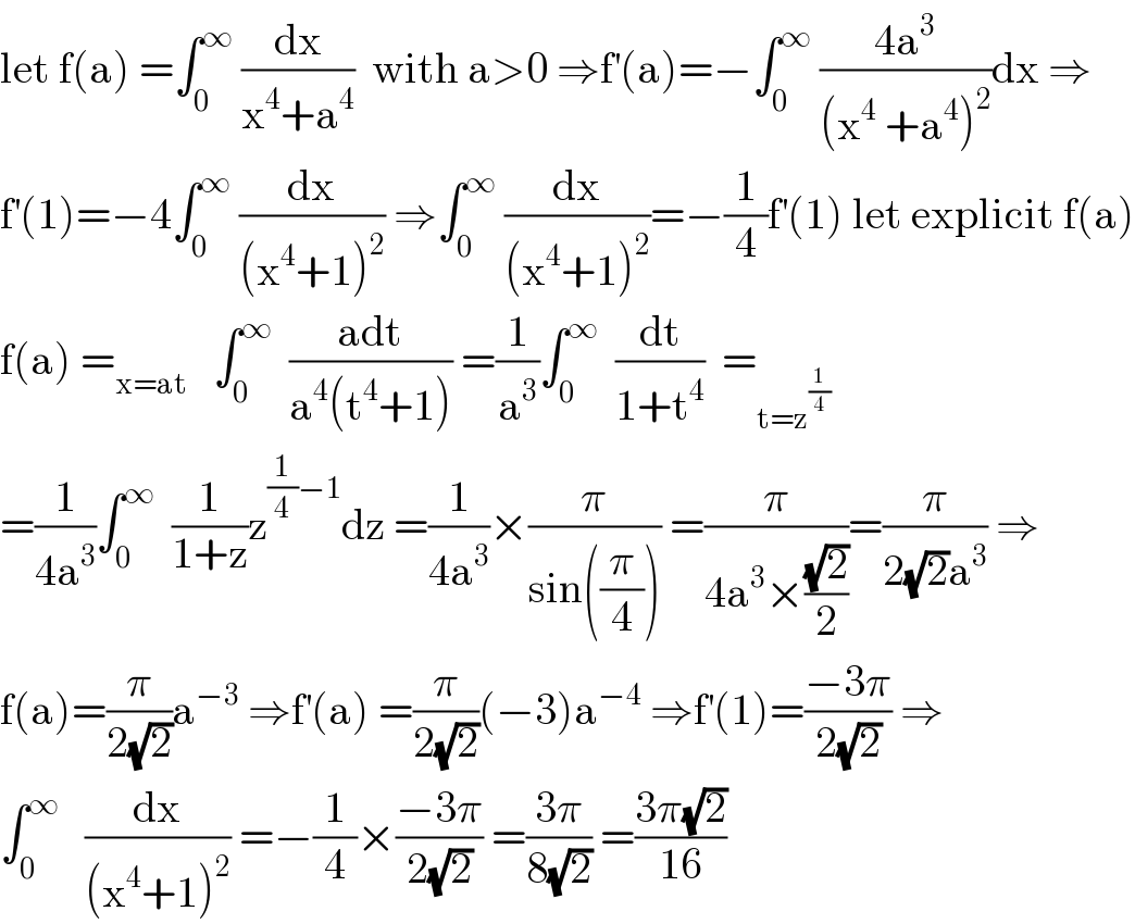 let f(a) =∫_0 ^∞  (dx/(x^4 +a^4 ))  with a>0 ⇒f^′ (a)=−∫_0 ^∞  ((4a^3 )/((x^4  +a^4 )^2 ))dx ⇒  f^′ (1)=−4∫_0 ^∞  (dx/((x^4 +1)^2 )) ⇒∫_0 ^∞  (dx/((x^4 +1)^2 ))=−(1/4)f^′ (1) let explicit f(a)  f(a) =_(x=at)    ∫_0 ^∞   ((adt)/(a^4 (t^4 +1))) =(1/a^3 )∫_0 ^∞   (dt/(1+t^4 ))  =_(t=z^(1/4) )   =(1/(4a^3 ))∫_0 ^∞   (1/(1+z))z^((1/4)−1) dz =(1/(4a^3 ))×(π/(sin((π/4)))) =(π/(4a^3 ×((√2)/2)))=(π/(2(√2)a^3 )) ⇒  f(a)=(π/(2(√2)))a^(−3)  ⇒f^′ (a) =(π/(2(√2)))(−3)a^(−4)  ⇒f^′ (1)=((−3π)/(2(√2))) ⇒  ∫_0 ^∞    (dx/((x^4 +1)^2 )) =−(1/4)×((−3π)/(2(√2))) =((3π)/(8(√2))) =((3π(√2))/(16))  
