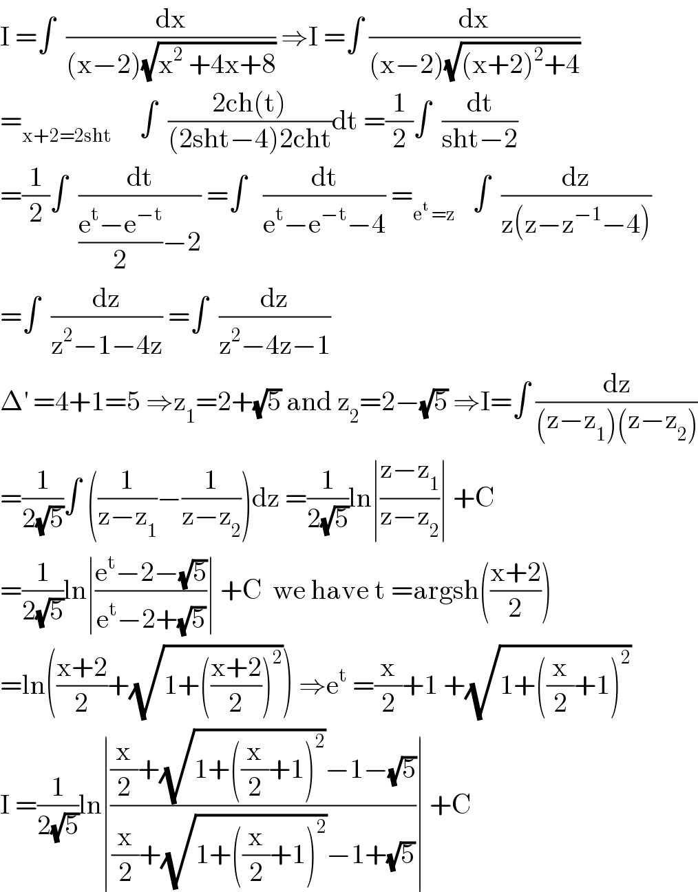 I =∫  (dx/((x−2)(√(x^2  +4x+8)))) ⇒I =∫ (dx/((x−2)(√((x+2)^2 +4))))  =_(x+2=2sht)      ∫  ((2ch(t))/((2sht−4)2cht))dt =(1/2)∫  (dt/(sht−2))  =(1/2)∫  (dt/(((e^t −e^(−t) )/2)−2)) =∫   (dt/(e^t −e^(−t) −4)) =_(e^t  =z)    ∫  (dz/(z(z−z^(−1) −4)))  =∫  (dz/(z^2 −1−4z)) =∫  (dz/(z^2 −4z−1))  Δ^′  =4+1=5 ⇒z_1 =2+(√5) and z_2 =2−(√5) ⇒I=∫ (dz/((z−z_1 )(z−z_2 )))  =(1/(2(√5)))∫ ((1/(z−z_1 ))−(1/(z−z_2 )))dz =(1/(2(√5)))ln∣((z−z_1 )/(z−z_2 ))∣ +C  =(1/(2(√5)))ln∣((e^t −2−(√5))/(e^t −2+(√5)))∣ +C  we have t =argsh(((x+2)/2))  =ln(((x+2)/2)+(√(1+(((x+2)/2))^2 ))) ⇒e^t  =(x/2)+1 +(√(1+((x/2)+1)^2 ))  I =(1/(2(√5)))ln∣(((x/2)+(√(1+((x/2)+1)^2 ))−1−(√5))/((x/2)+(√(1+((x/2)+1)^2 ))−1+(√5)))∣ +C  