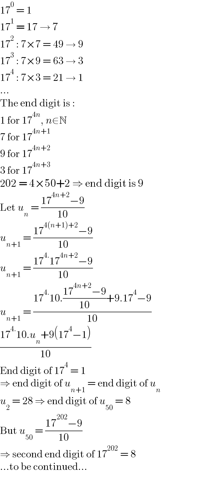 17^0  = 1  17^1  = 17 → 7  17^2  : 7×7 = 49 → 9  17^3  : 7×9 = 63 → 3  17^4  : 7×3 = 21 → 1  ...  The end digit is :  1 for 17^(4n) , n∈N  7 for 17^(4n+1)   9 for 17^(4n+2)   3 for 17^(4n+3)   202 = 4×50+2 ⇒ end digit is 9  Let u_n  = ((17^(4n+2) −9)/(10))  u_(n+1)  = ((17^(4(n+1)+2) −9)/(10))  u_(n+1)  = ((17^(4.) 17^(4n+2) −9)/(10))  u_(n+1)  = ((17^(4.) 10.((17^(4n+2) −9)/(10))+9.17^4 −9)/(10))  ((17^(4.) 10.u_n +9(17^4 −1))/(10))  End digit of 17^4  = 1  ⇒ end digit of u_(n+1)  = end digit of u_n   u_2  = 28 ⇒ end digit of u_(50)  = 8  But u_(50)  = ((17^(202) −9)/(10))  ⇒ second end digit of 17^(202)  = 8  ...to be continued...  