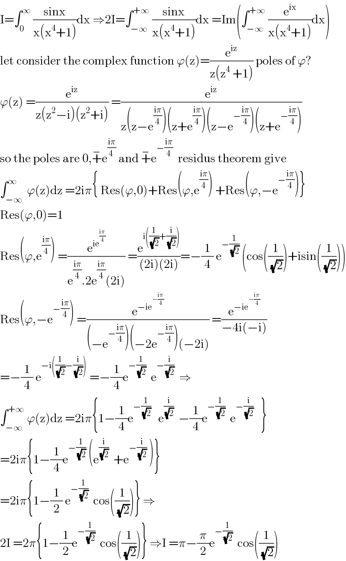 I=∫_0 ^∞  ((sinx)/(x(x^4 +1)))dx ⇒2I=∫_(−∞) ^(+∞)  ((sinx)/(x(x^4 +1)))dx =Im(∫_(−∞) ^(+∞)  (e^(ix) /(x(x^4 +1)))dx)  let consider the complex function ϕ(z)=(e^(iz) /(z(z^4  +1))) poles of ϕ?  ϕ(z) =(e^(iz) /(z(z^2 −i)(z^2 +i))) =(e^(iz) /(z(z−e^((iπ)/4) )(z+e^((iπ)/4) )(z−e^(−((iπ)/4)) )(z+e^(−((iπ)/4)) )))  so the poles are 0,+^− e^((iπ)/(4 ))  and +^− e^(−((iπ)/4))   residus theorem give  ∫_(−∞) ^∞  ϕ(z)dz =2iπ{ Res(ϕ,0)+Res(ϕ,e^((iπ)/4) ) +Res(ϕ,−e^(−((iπ)/4)) )}  Res(ϕ,0)=1  Res(ϕ,e^((iπ)/4) ) =(e^(ie^((iπ)/4) ) /(e^((iπ)/4) .2e^((iπ)/4) (2i))) =(e^(i((1/( (√2)))+(i/( (√2))))) /((2i)(2i)))=−(1/4) e^(−(1/( (√2))))  (cos((1/( (√2))))+isin((1/( (√2)))))  Res(ϕ,−e^(−((iπ)/4)) ) =(e^(−ie^(−((iπ)/4)) ) /((−e^(−((iπ)/4)) )(−2e^(−((iπ)/4)) )(−2i))) =(e^(−ie^(−((iπ)/4)) ) /(−4i(−i)))  =−(1/4) e^(−i((1/( (√2)))−(i/( (√2)))))  =−(1/4)e^(−(1/( (√2))))   e^(−(i/( (√2))))   ⇒    ∫_(−∞) ^(+∞)  ϕ(z)dz =2iπ{1−(1/4)e^(−(1/( (√2))))    e^(i/( (√2)))   −(1/4)e^(−(1/( (√2))))   e^(−(i/( (√2))))    }  =2iπ{1−(1/4)e^(−(1/( (√2))))  (e^(i/( (√2)))   +e^(−(i/( (√2))))  )}  =2iπ{1−(1/2) e^(−(1/( (√2))))   cos((1/( (√2))))} ⇒  2I =2π{1−(1/2)e^(−(1/( (√2))))   cos((1/( (√2))))} ⇒I =π−(π/2)e^(−(1/( (√2))))   cos((1/( (√2))))  