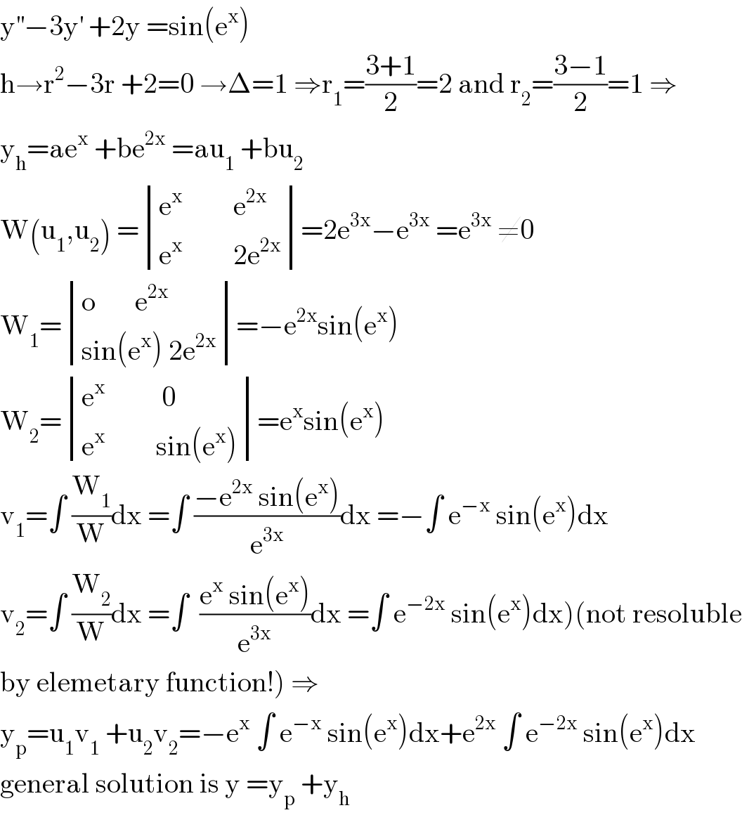 y^(′′) −3y^′  +2y =sin(e^x )  h→r^2 −3r +2=0 →Δ=1 ⇒r_1 =((3+1)/2)=2 and r_2 =((3−1)/2)=1 ⇒  y_h =ae^x  +be^(2x)  =au_1  +bu_2   W(u_1 ,u_2 ) = determinant (((e^x          e^(2x) )),((e^x          2e^(2x) )))=2e^(3x) −e^(3x)  =e^(3x)  ≠0  W_1 = determinant (((o       e^(2x) )),((sin(e^x ) 2e^(2x) )))=−e^(2x) sin(e^x )  W_2 = determinant (((e^x           0)),((e^x          sin(e^x ))))=e^x sin(e^x )  v_1 =∫ (W_1 /W)dx =∫ ((−e^(2x)  sin(e^x ))/e^(3x) )dx =−∫ e^(−x)  sin(e^x )dx  v_2 =∫ (W_2 /W)dx =∫  ((e^x  sin(e^x ))/e^(3x) )dx =∫ e^(−2x)  sin(e^x )dx)(not resoluble  by elemetary function!) ⇒  y_p =u_1 v_1  +u_2 v_2 =−e^x  ∫ e^(−x)  sin(e^x )dx+e^(2x)  ∫ e^(−2x)  sin(e^x )dx  general solution is y =y_p  +y_h   