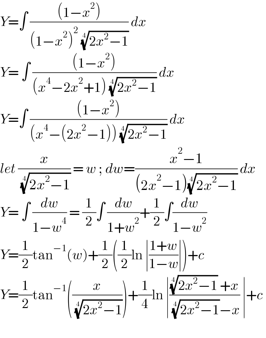 Y=∫ (((1−x^2 ))/((1−x^2 )^2  ((2x^2 −1))^(1/4) )) dx  Y= ∫ (((1−x^2 ))/((x^4 −2x^2 +1) ((2x^2 −1))^(1/4) )) dx  Y=∫ (((1−x^2 ))/((x^4 −(2x^2 −1)) ((2x^2 −1))^(1/4) )) dx   let (x/( ((2x^2 −1))^(1/4) )) = w ; dw=((x^2 −1)/((2x^2 −1)((2x^2 −1))^(1/4) )) dx  Y= ∫ (dw/(1−w^4 )) = (1/2)∫ (dw/(1+w^2 ))+(1/2)∫(dw/(1−w^2 ))  Y=(1/2)tan^(−1) (w)+(1/2)((1/2)ln ∣((1+w)/(1−w))∣)+c  Y=(1/2)tan^(−1) ((x/( ((2x^2 −1))^(1/4) )))+(1/4)ln ∣((((2x^2 −1))^(1/4)  +x)/( ((2x^2 −1))^(1/4) −x)) ∣+c     