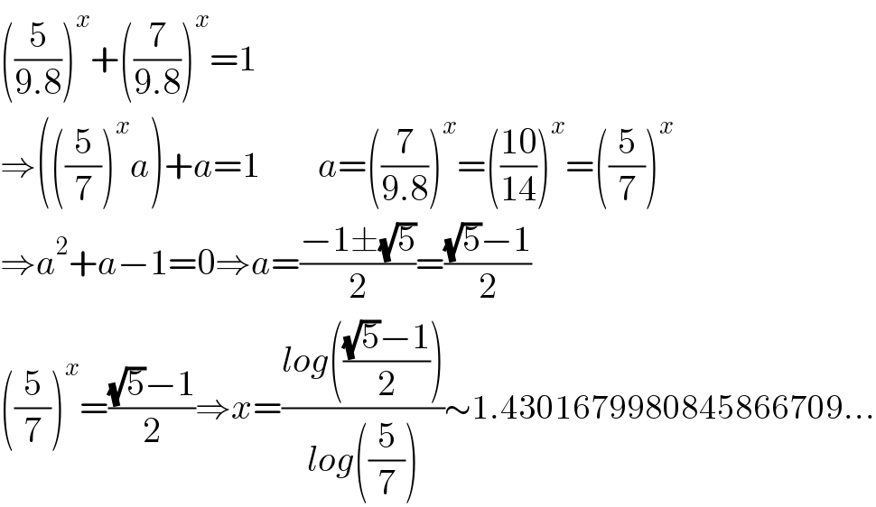 ((5/(9.8)))^x +((7/(9.8)))^x =1  ⇒(((5/7))^x a)+a=1        a=((7/(9.8)))^x =(((10)/(14)))^x =((5/7))^x   ⇒a^2 +a−1=0⇒a=((−1±(√5))/2)=(((√5)−1)/2)  ((5/7))^x =(((√5)−1)/2)⇒x=((log((((√5)−1)/2)))/(log((5/7))))∼1.4301679980845866709...  