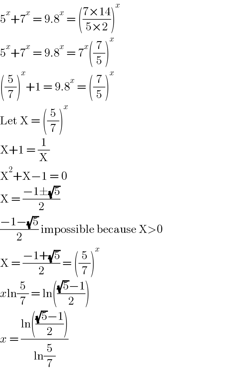5^x +7^x  = 9.8^x  = (((7×14)/(5×2)))^x   5^x +7^x  = 9.8^x  = 7^x ((7/5))^x   ((5/7))^x +1 = 9.8^x  = ((7/5))^x   Let X = ((5/7))^x   X+1 = (1/X)  X^2 +X−1 = 0  X = ((−1±(√5))/2)  ((−1−(√5))/2) impossible because X>0  X = ((−1+(√5))/2) = ((5/7))^x   xln(5/7) = ln((((√5)−1)/2))  x = ((ln((((√5)−1)/2)))/(ln(5/7)))  