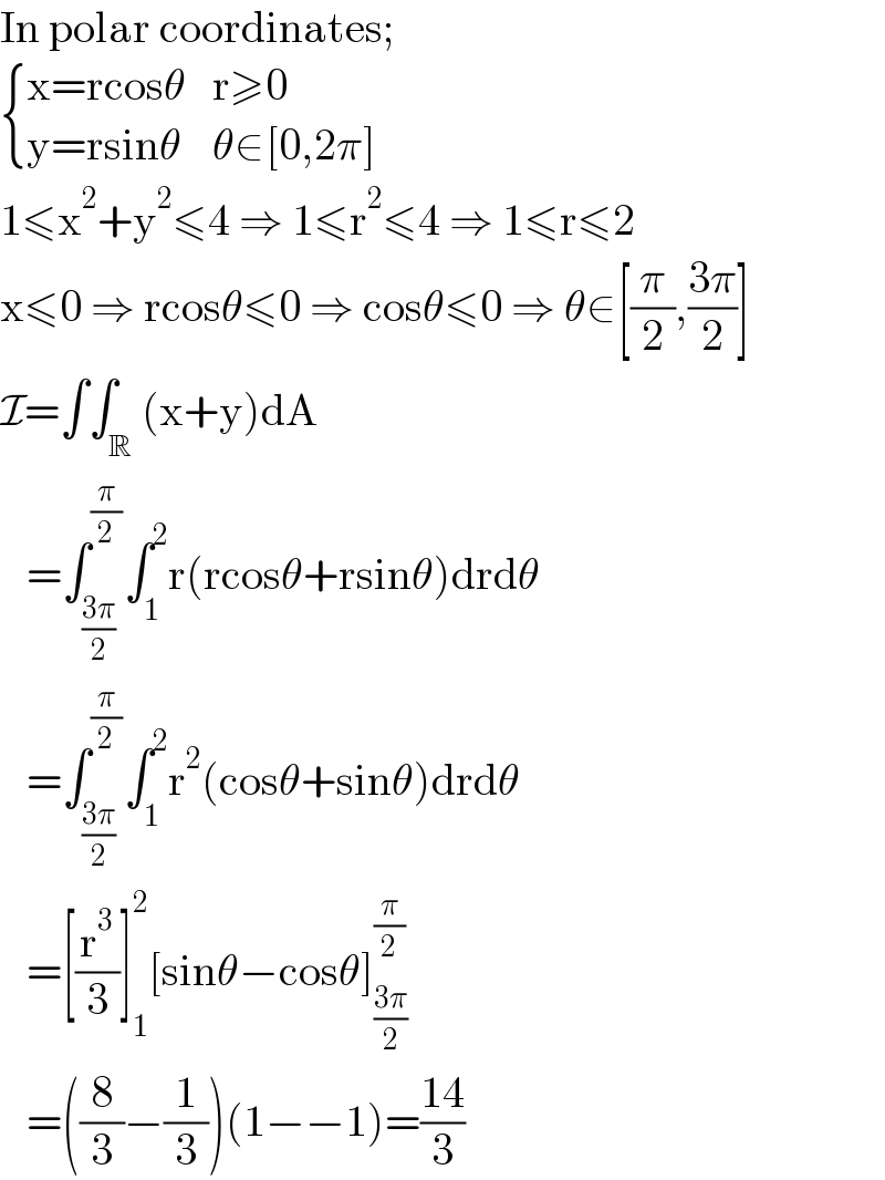 In polar coordinates;   { ((x=rcosθ),(r≥0)),((y=rsinθ),(θ∈[0,2π])) :}  1≤x^2 +y^2 ≤4 ⇒ 1≤r^2 ≤4 ⇒ 1≤r≤2  x≤0 ⇒ rcosθ≤0 ⇒ cosθ≤0 ⇒ θ∈[(π/2),((3π)/2)]  I=∫∫_R (x+y)dA     =∫_((3π)/2) ^(π/2) ∫_1 ^2 r(rcosθ+rsinθ)drdθ     =∫_((3π)/2) ^(π/2) ∫_1 ^2 r^2 (cosθ+sinθ)drdθ     =[(r^3 /3)]_1 ^2 [sinθ−cosθ]_((3π)/2) ^(π/2)      =((8/3)−(1/3))(1−−1)=((14)/3)  