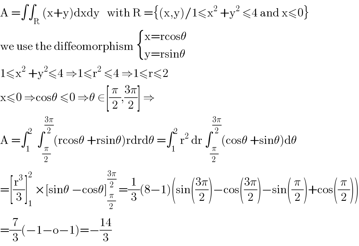 A =∫∫_R (x+y)dxdy   with R ={(x,y)/1≤x^2  +y^2  ≤4 and x≤0}  we use the diffeomorphism  { ((x=rcosθ)),((y=rsinθ)) :}  1≤x^2  +y^2 ≤4 ⇒1≤r^2  ≤4 ⇒1≤r≤2  x≤0 ⇒cosθ ≤0 ⇒θ ∈[(π/2),((3π)/2)] ⇒  A =∫_1 ^2   ∫_(π/2) ^((3π)/2) (rcosθ +rsinθ)rdrdθ =∫_1 ^2  r^2  dr ∫_(π/2) ^((3π)/2) (cosθ +sinθ)dθ  =[(r^3 /3)]_1 ^2  ×[sinθ −cosθ]_(π/2) ^((3π)/2)  =(1/3)(8−1)(sin(((3π)/2))−cos(((3π)/2))−sin((π/2))+cos((π/2)))  =(7/3)(−1−o−1)=−((14)/3)  