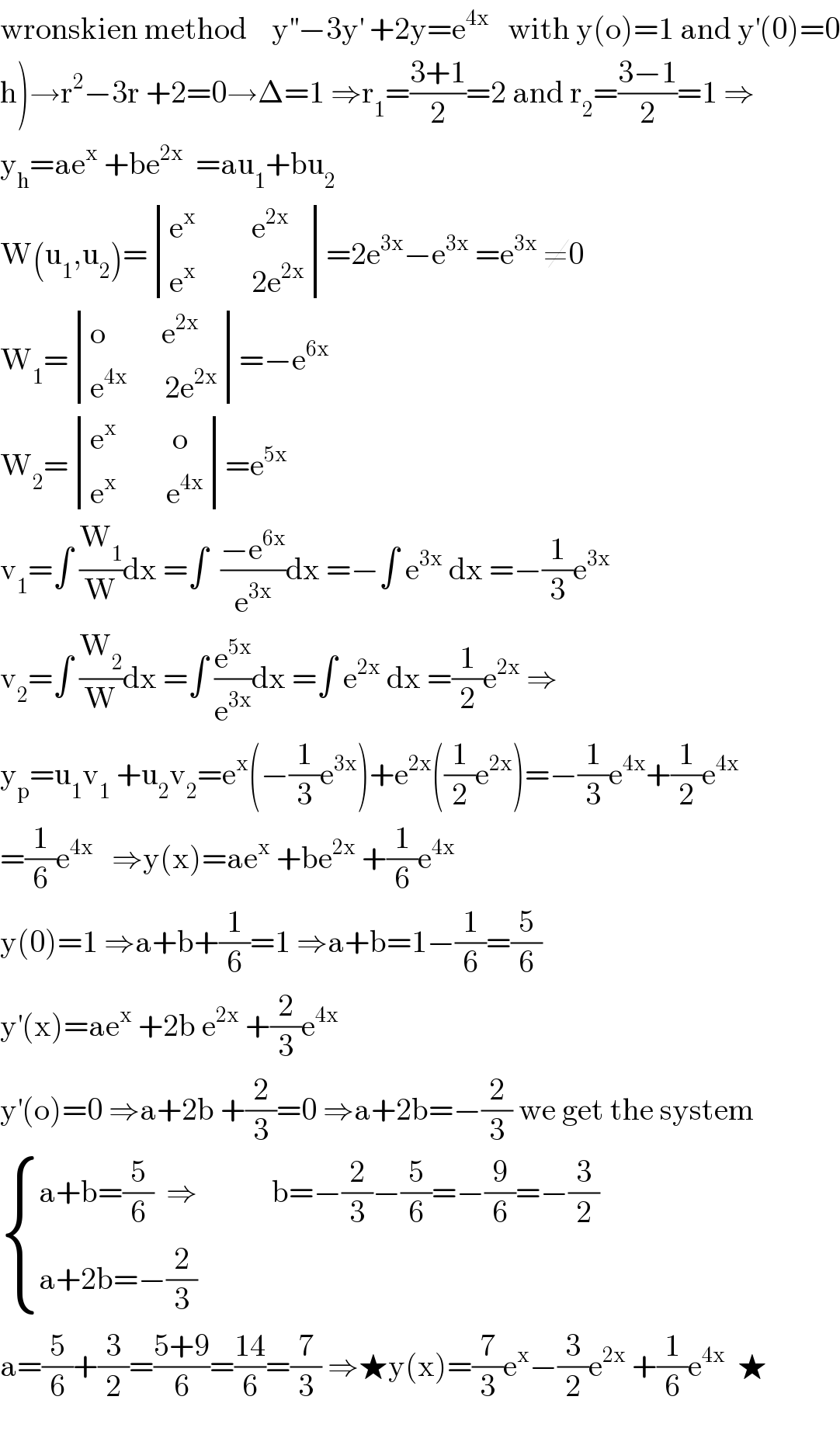 wronskien method    y^(′′) −3y^′  +2y=e^(4x)    with y(o)=1 and y^′ (0)=0  h)→r^2 −3r +2=0→Δ=1 ⇒r_1 =((3+1)/2)=2 and r_2 =((3−1)/2)=1 ⇒  y_h =ae^x  +be^(2x)   =au_1 +bu_2   W(u_1 ,u_2 )= determinant (((e^x          e^(2x) )),((e^x          2e^(2x) )))=2e^(3x) −e^(3x)  =e^(3x)  ≠0  W_1 = determinant (((o         e^(2x) )),((e^(4x)       2e^(2x) )))=−e^(6x)   W_2 = determinant (((e^x          o)),((e^x         e^(4x) )))=e^(5x)   v_1 =∫ (W_1 /W)dx =∫  ((−e^(6x) )/e^(3x) )dx =−∫ e^(3x)  dx =−(1/3)e^(3x)   v_2 =∫ (W_2 /W)dx =∫ (e^(5x) /e^(3x) )dx =∫ e^(2x)  dx =(1/2)e^(2x)  ⇒  y_p =u_1 v_1  +u_2 v_2 =e^x (−(1/3)e^(3x) )+e^(2x) ((1/2)e^(2x) )=−(1/3)e^(4x) +(1/2)e^(4x)   =(1/6)e^(4x)    ⇒y(x)=ae^x  +be^(2x)  +(1/6)e^(4x)   y(0)=1 ⇒a+b+(1/6)=1 ⇒a+b=1−(1/6)=(5/6)  y^′ (x)=ae^x  +2b e^(2x)  +(2/3)e^(4x)   y^′ (o)=0 ⇒a+2b +(2/3)=0 ⇒a+2b=−(2/3) we get the system   { ((a+b=(5/6)  ⇒            b=−(2/3)−(5/6)=−(9/6)=−(3/2))),((a+2b=−(2/3))) :}  a=(5/6)+(3/2)=((5+9)/6)=((14)/6)=(7/3) ⇒★y(x)=(7/3)e^x −(3/2)e^(2x)  +(1/6)e^(4x)   ★    