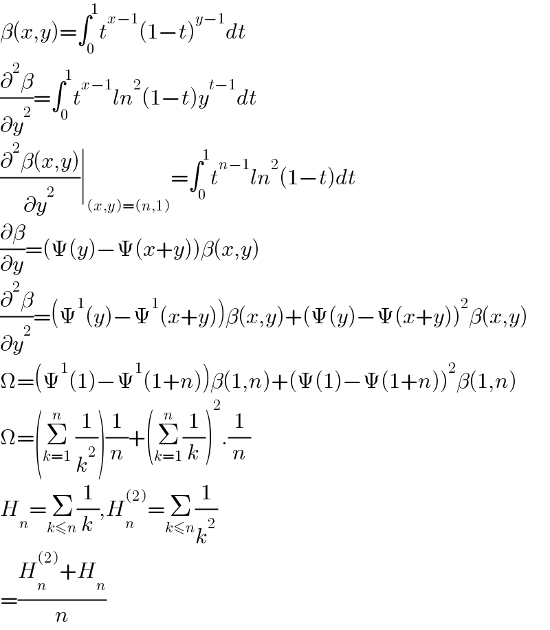 β(x,y)=∫_0 ^1 t^(x−1) (1−t)^(y−1) dt  (∂^2 β/∂y^2 )=∫_0 ^1 t^(x−1) ln^2 (1−t)y^(t−1) dt  ((∂^2 β(x,y))/∂y^2 )∣_((x,y)=(n,1)) =∫_0 ^1 t^(n−1) ln^2 (1−t)dt  (∂β/∂y)=(Ψ(y)−Ψ(x+y))β(x,y)  (∂^2 β/∂y^2 )=(Ψ^1 (y)−Ψ^1 (x+y))β(x,y)+(Ψ(y)−Ψ(x+y))^2 β(x,y)  Ω=(Ψ^1 (1)−Ψ^1 (1+n))β(1,n)+(Ψ(1)−Ψ(1+n))^2 β(1,n)  Ω=(Σ_(k=1) ^n  (1/k^2 ))(1/n)+(Σ_(k=1) ^n (1/k))^2 .(1/n)  H_n =Σ_(k≤n) (1/k),H_n ^((2)) =Σ_(k≤n) (1/k^2 )  =((H_n ^((2)) +H_n )/n)  