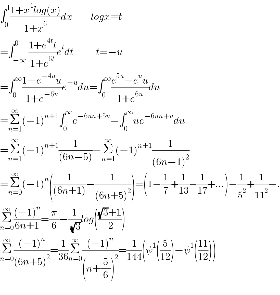 ∫_0 ^1 ((1+x^4 log(x))/(1+x^6 ))dx         logx=t  =∫_(−∞) ^0 ((1+e^(4t) t)/(1+e^(6t) ))e^t dt           t=−u  =∫_0 ^∞ ((1−e^(−4u) u)/(1+e^(−6u) ))e^(−u) du=∫_0 ^∞ ((e^(5u) −e^u u)/(1+e^(6u) ))du  =Σ_(n=1) ^∞ (−1)^(n+1) ∫_0 ^∞ e^(−6un+5u) −∫_0 ^∞ ue^(−6un+u) du  =Σ_(n=1) ^∞ (−1)^(n+1) (1/((6n−5)))−Σ_(n=1) ^∞ (−1)^(n+1) (1/((6n−1)^2 ))  =Σ_(n=0) ^∞ (−1)^n ((1/((6n+1)))−(1/((6n+5)^2 )))=(1−(1/7)+(1/(13))−(1/(17))+...)−(1/5^2 )+(1/(11^2 ))−.  Σ_(n=0) ^∞ (((−1)^n )/(6n+1))=(π/6)−(1/( (√3)))log((((√3)+1)/( 2)))  Σ_(n=0) ^∞ (((−1)^n )/((6n+5)^2 ))=(1/(36))Σ_(n=0) ^∞ (((−1)^n )/((n+(5/6))^2 ))=(1/(144))(ψ^1 ((5/(12)))−ψ^1 (((11)/(12))))    