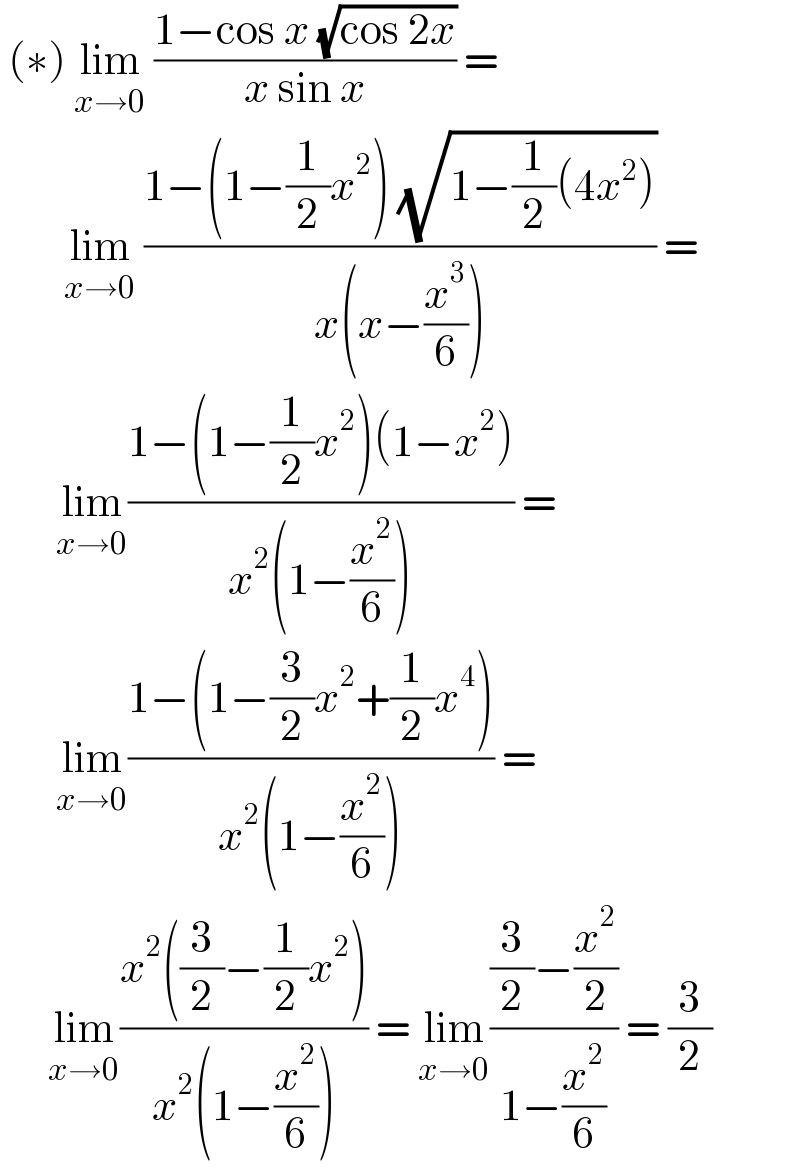  (∗) lim_(x→0)  ((1−cos x (√(cos 2x)))/(x sin x)) =          lim_(x→0)  ((1−(1−(1/2)x^2 ) (√(1−(1/2)(4x^2 ))))/(x(x−(x^3 /6)))) =         lim_(x→0) ((1−(1−(1/2)x^2 )(1−x^2 ))/(x^2 (1−(x^2 /6)))) =         lim_(x→0) ((1−(1−(3/2)x^2 +(1/2)x^4 ))/(x^2 (1−(x^2 /6)))) =        lim_(x→0) ((x^2 ((3/2)−(1/2)x^2 ))/(x^2 (1−(x^2 /6)))) = lim_(x→0) (((3/2)−(x^2 /2))/(1−(x^2 /6))) = (3/2)  