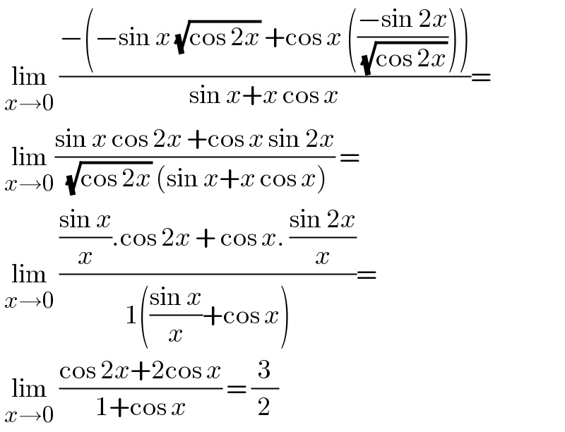  lim_(x→0)  ((−(−sin x (√(cos 2x)) +cos x (((−sin 2x)/( (√(cos 2x)))))))/(sin x+x cos x))=   lim_(x→0) ((sin x cos 2x +cos x sin 2x)/( (√(cos 2x)) (sin x+x cos x))) =   lim_(x→0)  ((((sin x)/x).cos 2x + cos x. ((sin 2x)/x))/(1(((sin x)/x)+cos x)))=   lim_(x→0)  ((cos 2x+2cos x)/(1+cos x)) = (3/2)  